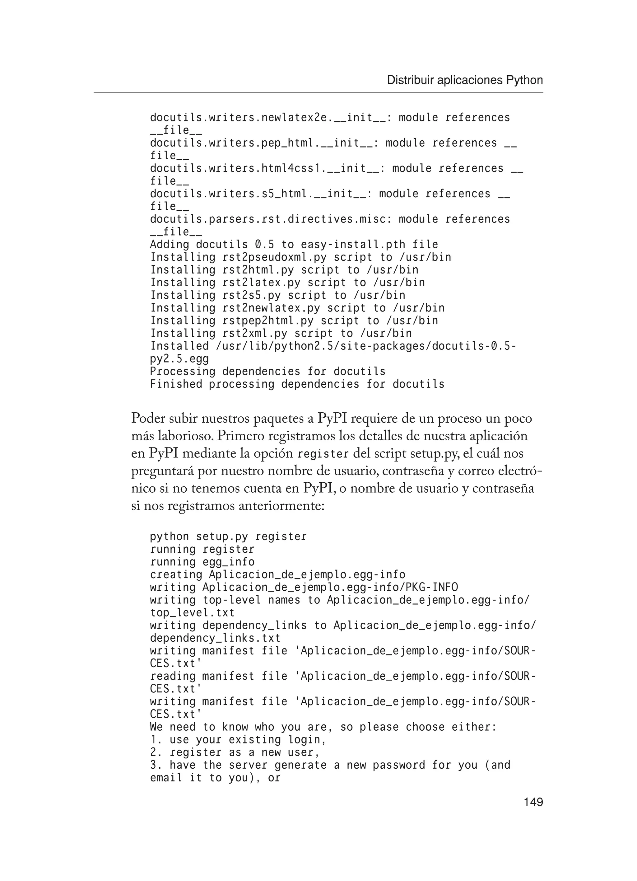 Distribuir aplicaciones Python
149
docutils.writers.newlatex2e.__init__: module references
__file__
docutils.writers.pep_html.__init__: module references __
file__
docutils.writers.html4css1.__init__: module references __
file__
docutils.writers.s5_html.__init__: module references __
file__
docutils.parsers.rst.directives.misc: module references
__file__
Adding docutils 0.5 to easy-install.pth file
Installing rst2pseudoxml.py script to /usr/bin
Installing rst2html.py script to /usr/bin
Installing rst2latex.py script to /usr/bin
Installing rst2s5.py script to /usr/bin
Installing rst2newlatex.py script to /usr/bin
Installing rstpep2html.py script to /usr/bin
Installing rst2xml.py script to /usr/bin
Installed /usr/lib/python2.5/site-packages/docutils-0.5-
py2.5.egg
Processing dependencies for docutils
Finished processing dependencies for docutils
Poder subir nuestros paquetes a PyPI requiere de un proceso un poco
más laborioso. Primero registramos los detalles de nuestra aplicación
en PyPI mediante la opción register del script setup.py, el cuál nos
preguntará por nuestro nombre de usuario, contraseña y correo electró-
nico si no tenemos cuenta en PyPI, o nombre de usuario y contraseña
si nos registramos anteriormente:
python setup.py register
running register
running egg_info
creating Aplicacion_de_ejemplo.egg-info
writing Aplicacion_de_ejemplo.egg-info/PKG-INFO
writing top-level names to Aplicacion_de_ejemplo.egg-info/
top_level.txt
writing dependency_links to Aplicacion_de_ejemplo.egg-info/
dependency_links.txt
writing manifest file ‘Aplicacion_de_ejemplo.egg-info/SOUR-
CES.txt’
reading manifest file ‘Aplicacion_de_ejemplo.egg-info/SOUR-
CES.txt’
writing manifest file ‘Aplicacion_de_ejemplo.egg-info/SOUR-
CES.txt’
We need to know who you are, so please choose either:
1. use your existing login,
2. register as a new user,
3. have the server generate a new password for you (and
email it to you), or
 