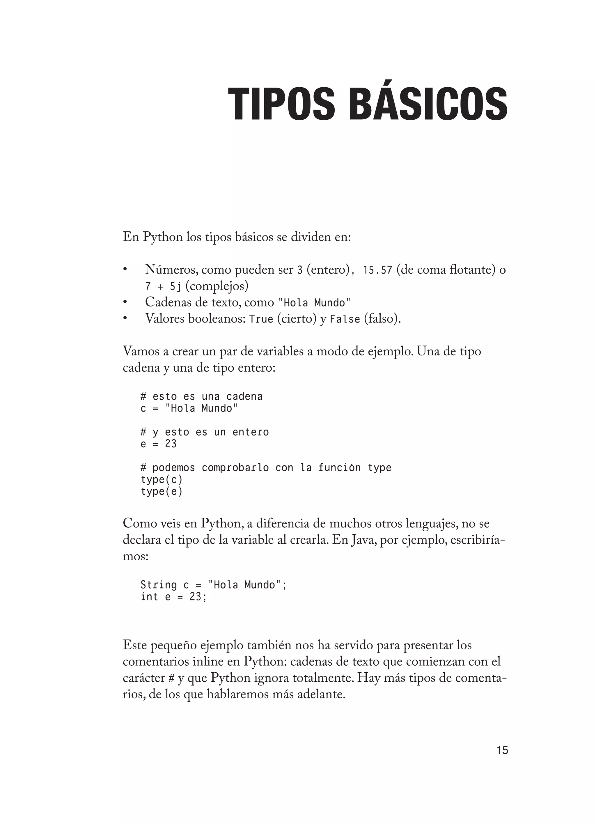 15
Tipos básicos
En Python los tipos básicos se dividen en:
Números, como pueden ser
•	 3 (entero), 15.57 (de coma flotante) o
7 + 5j (complejos)
Cadenas de texto, como
•	 “Hola Mundo”
Valores booleanos:
•	 True (cierto) y False (falso).
Vamos a crear un par de variables a modo de ejemplo. Una de tipo
cadena y una de tipo entero:
# esto es una cadena
c = “Hola Mundo”
# y esto es un entero
e = 23
# podemos comprobarlo con la función type
type(c)
type(e)
Como veis en Python, a diferencia de muchos otros lenguajes, no se
declara el tipo de la variable al crearla. En Java, por ejemplo, escribiría-
mos:
String c = “Hola Mundo”;
int e = 23;
Este pequeño ejemplo también nos ha servido para presentar los
comentarios inline en Python: cadenas de texto que comienzan con el
carácter # y que Python ignora totalmente. Hay más tipos de comenta-
rios, de los que hablaremos más adelante.
 