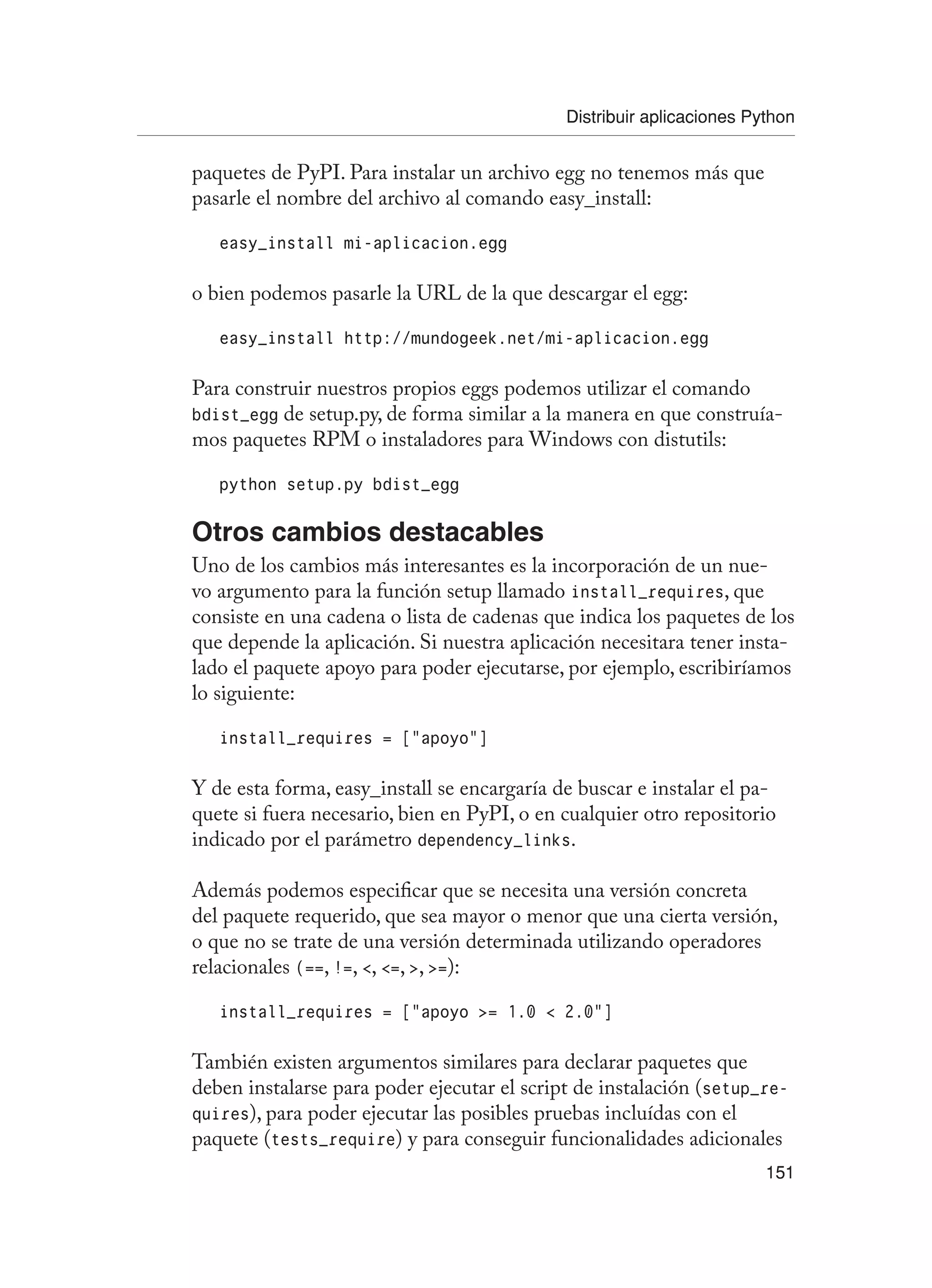 Distribuir aplicaciones Python
151
paquetes de PyPI. Para instalar un archivo egg no tenemos más que
pasarle el nombre del archivo al comando easy_install:
easy_install mi-aplicacion.egg
o bien podemos pasarle la URL de la que descargar el egg:
easy_install http://mundogeek.net/mi-aplicacion.egg
Para construir nuestros propios eggs podemos utilizar el comando
bdist_egg de setup.py, de forma similar a la manera en que construía-
mos paquetes RPM o instaladores para Windows con distutils:
python setup.py bdist_egg
Otros cambios destacables
Uno de los cambios más interesantes es la incorporación de un nue-
vo argumento para la función setup llamado install_requires, que
consiste en una cadena o lista de cadenas que indica los paquetes de los
que depende la aplicación. Si nuestra aplicación necesitara tener insta-
lado el paquete apoyo para poder ejecutarse, por ejemplo, escribiríamos
lo siguiente:
install_requires = [“apoyo”]
Y de esta forma, easy_install se encargaría de buscar e instalar el pa-
quete si fuera necesario, bien en PyPI, o en cualquier otro repositorio
indicado por el parámetro dependency_links.
Además podemos especificar que se necesita una versión concreta
del paquete requerido, que sea mayor o menor que una cierta versión,
o que no se trate de una versión determinada utilizando operadores
relacionales (==, !=, , =, , =):
install_requires = [“apoyo = 1.0  2.0”]
También existen argumentos similares para declarar paquetes que
deben instalarse para poder ejecutar el script de instalación (setup_re-
quires), para poder ejecutar las posibles pruebas incluídas con el
paquete (tests_require) y para conseguir funcionalidades adicionales
 