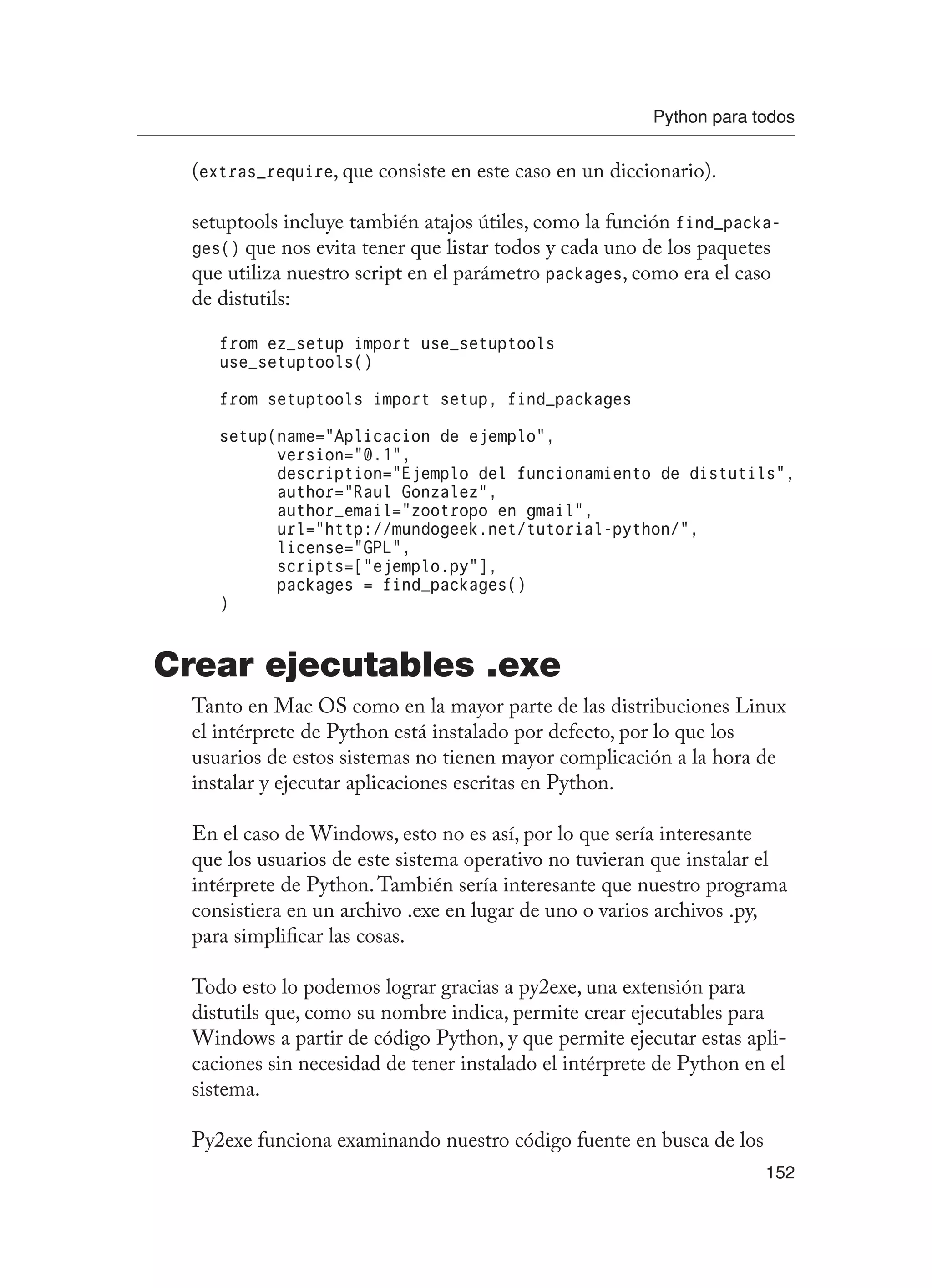 Python para todos
152
(extras_require, que consiste en este caso en un diccionario).
setuptools incluye también atajos útiles, como la función find_packa-
ges() que nos evita tener que listar todos y cada uno de los paquetes
que utiliza nuestro script en el parámetro packages, como era el caso
de distutils:
from ez_setup import use_setuptools
use_setuptools()
from setuptools import setup, find_packages
setup(name=”Aplicacion de ejemplo”,
version=”0.1”,
description=”Ejemplo del funcionamiento de distutils”,
author=”Raul Gonzalez”,
author_email=”zootropo en gmail”,
url=”http://mundogeek.net/tutorial-python/”,
license=”GPL”,
scripts=[“ejemplo.py”],
packages = find_packages()
)
Crear ejecutables .exe
Tanto en Mac OS como en la mayor parte de las distribuciones Linux
el intérprete de Python está instalado por defecto, por lo que los
usuarios de estos sistemas no tienen mayor complicación a la hora de
instalar y ejecutar aplicaciones escritas en Python.
En el caso de Windows, esto no es así, por lo que sería interesante
que los usuarios de este sistema operativo no tuvieran que instalar el
intérprete de Python.También sería interesante que nuestro programa
consistiera en un archivo .exe en lugar de uno o varios archivos .py,
para simplificar las cosas.
Todo esto lo podemos lograr gracias a py2exe, una extensión para
distutils que, como su nombre indica, permite crear ejecutables para
Windows a partir de código Python, y que permite ejecutar estas apli-
caciones sin necesidad de tener instalado el intérprete de Python en el
sistema.
Py2exe funciona examinando nuestro código fuente en busca de los
 