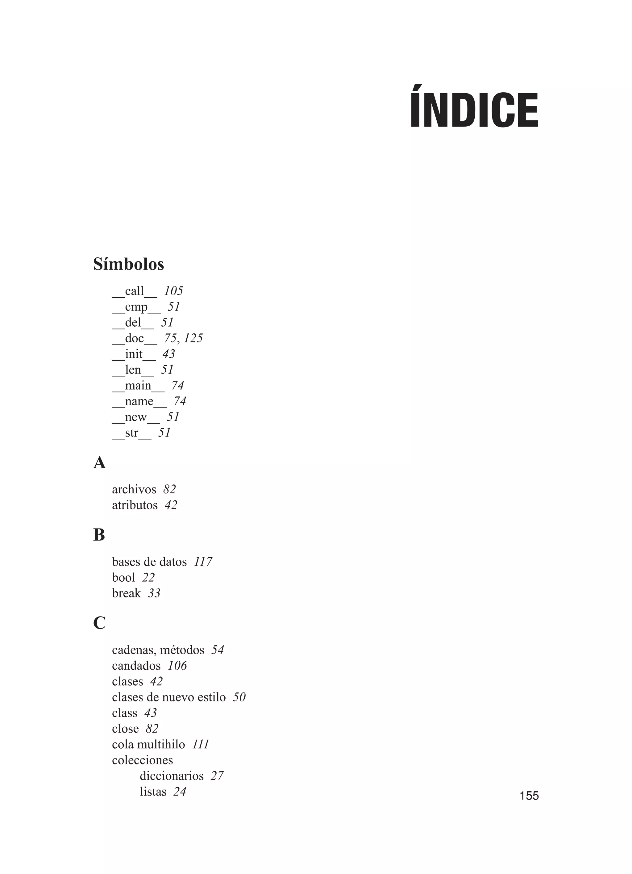 155
Índice
Símbolos
__call__ 105
__cmp__ 51
__del__ 51
__doc__ 75, 125
__init__ 43
__len__ 51
__main__ 74
__name__ 74
__new__ 51
__str__ 51
A
archivos 82
atributos 42
B
bases de datos 117
bool 22
break 33
C
cadenas, métodos 54
candados 106
clases 42
clases de nuevo estilo 50
class 43
close 82
cola multihilo 111
colecciones
diccionarios 27
listas 24
 