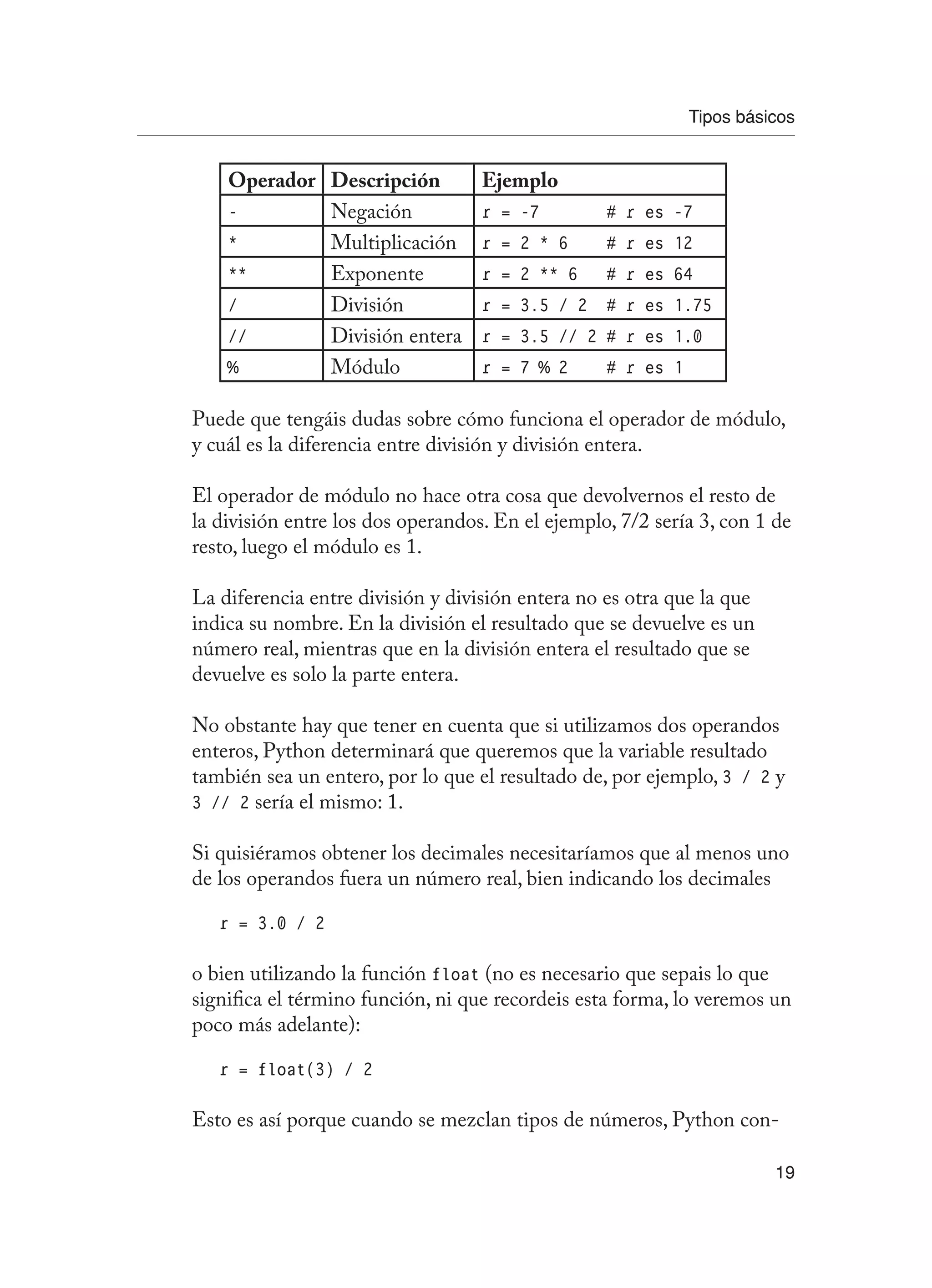 Tipos básicos
19
Operador Descripción Ejemplo
- Negación r = -7 # r es -7
* Multiplicación r = 2 * 6 # r es 12
** Exponente r = 2 ** 6 # r es 64
/ División r = 3.5 / 2 # r es 1.75
// División entera r = 3.5 // 2 # r es 1.0
% Módulo r = 7 % 2 # r es 1
Puede que tengáis dudas sobre cómo funciona el operador de módulo,
y cuál es la diferencia entre división y división entera.
El operador de módulo no hace otra cosa que devolvernos el resto de
la división entre los dos operandos. En el ejemplo, 7/2 sería 3, con 1 de
resto, luego el módulo es 1.
La diferencia entre división y división entera no es otra que la que
indica su nombre. En la división el resultado que se devuelve es un
número real, mientras que en la división entera el resultado que se
devuelve es solo la parte entera.
No obstante hay que tener en cuenta que si utilizamos dos operandos
enteros, Python determinará que queremos que la variable resultado
también sea un entero, por lo que el resultado de, por ejemplo, 3 / 2 y
3 // 2 sería el mismo: 1.
Si quisiéramos obtener los decimales necesitaríamos que al menos uno
de los operandos fuera un número real, bien indicando los decimales
r = 3.0 / 2
o bien utilizando la función float (no es necesario que sepais lo que
significa el término función, ni que recordeis esta forma, lo veremos un
poco más adelante):
r = float(3) / 2
Esto es así porque cuando se mezclan tipos de números, Python con-
 