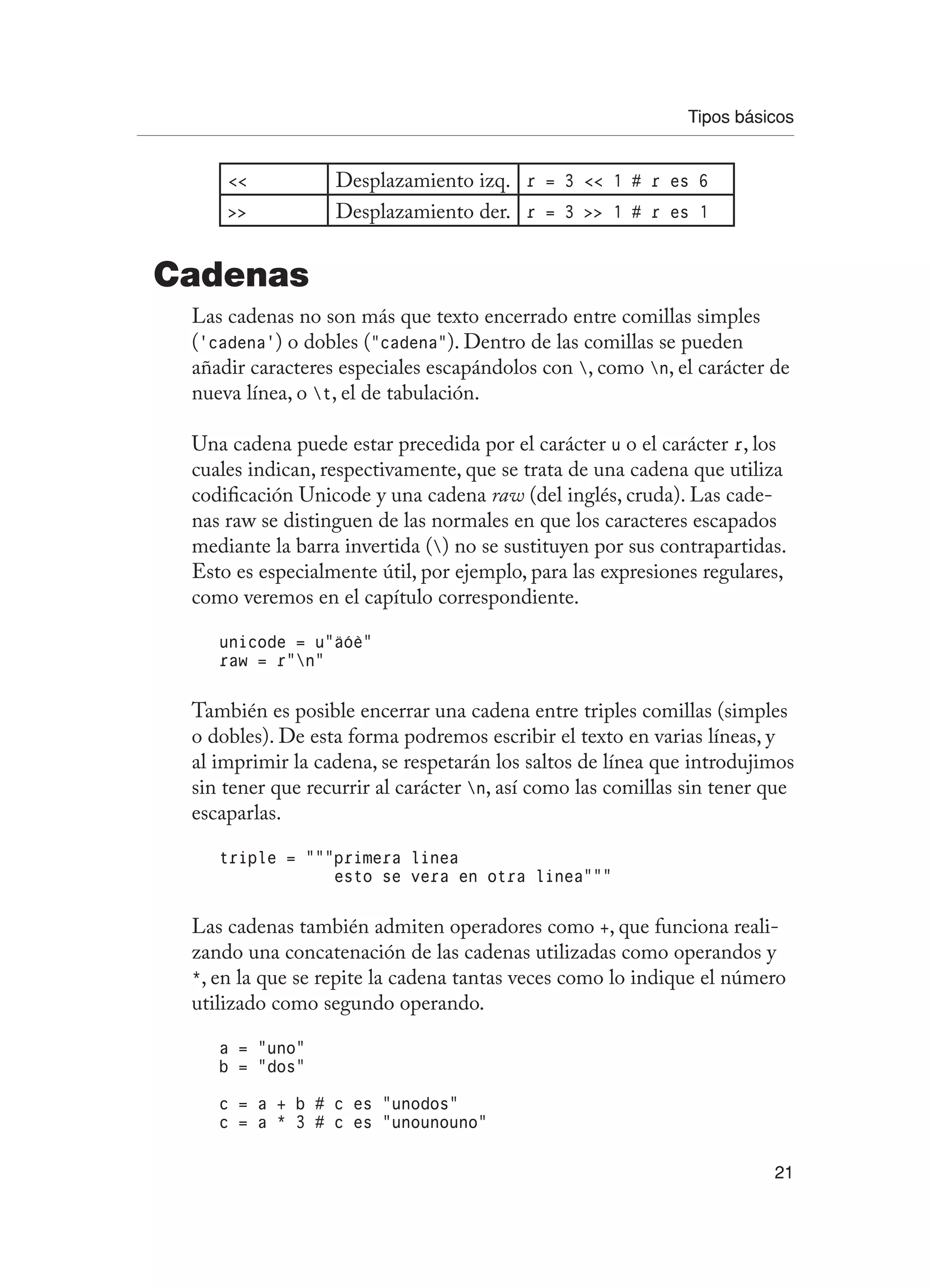 Tipos básicos
21
 Desplazamiento izq. r = 3  1 # r es 6
 Desplazamiento der. r = 3  1 # r es 1
Cadenas
Las cadenas no son más que texto encerrado entre comillas simples
(‘cadena’) o dobles (“cadena”). Dentro de las comillas se pueden
añadir caracteres especiales escapándolos con , como n, el carácter de
nueva línea, o t, el de tabulación.
Una cadena puede estar precedida por el carácter u o el carácter r, los
cuales indican, respectivamente, que se trata de una cadena que utiliza
codificación Unicode y una cadena raw (del inglés, cruda). Las cade-
nas raw se distinguen de las normales en que los caracteres escapados
mediante la barra invertida () no se sustituyen por sus contrapartidas.
Esto es especialmente útil, por ejemplo, para las expresiones regulares,
como veremos en el capítulo correspondiente.
unicode = u”äóè”
raw = r”n”
También es posible encerrar una cadena entre triples comillas (simples
o dobles). De esta forma podremos escribir el texto en varias líneas, y
al imprimir la cadena, se respetarán los saltos de línea que introdujimos
sin tener que recurrir al carácter n, así como las comillas sin tener que
escaparlas.
triple = “““primera linea
esto se vera en otra linea”””
Las cadenas también admiten operadores como +, que funciona reali-
zando una concatenación de las cadenas utilizadas como operandos y
*, en la que se repite la cadena tantas veces como lo indique el número
utilizado como segundo operando.
a = “uno”
b = “dos”
c = a + b # c es “unodos”
c = a * 3 # c es “unounouno”
 