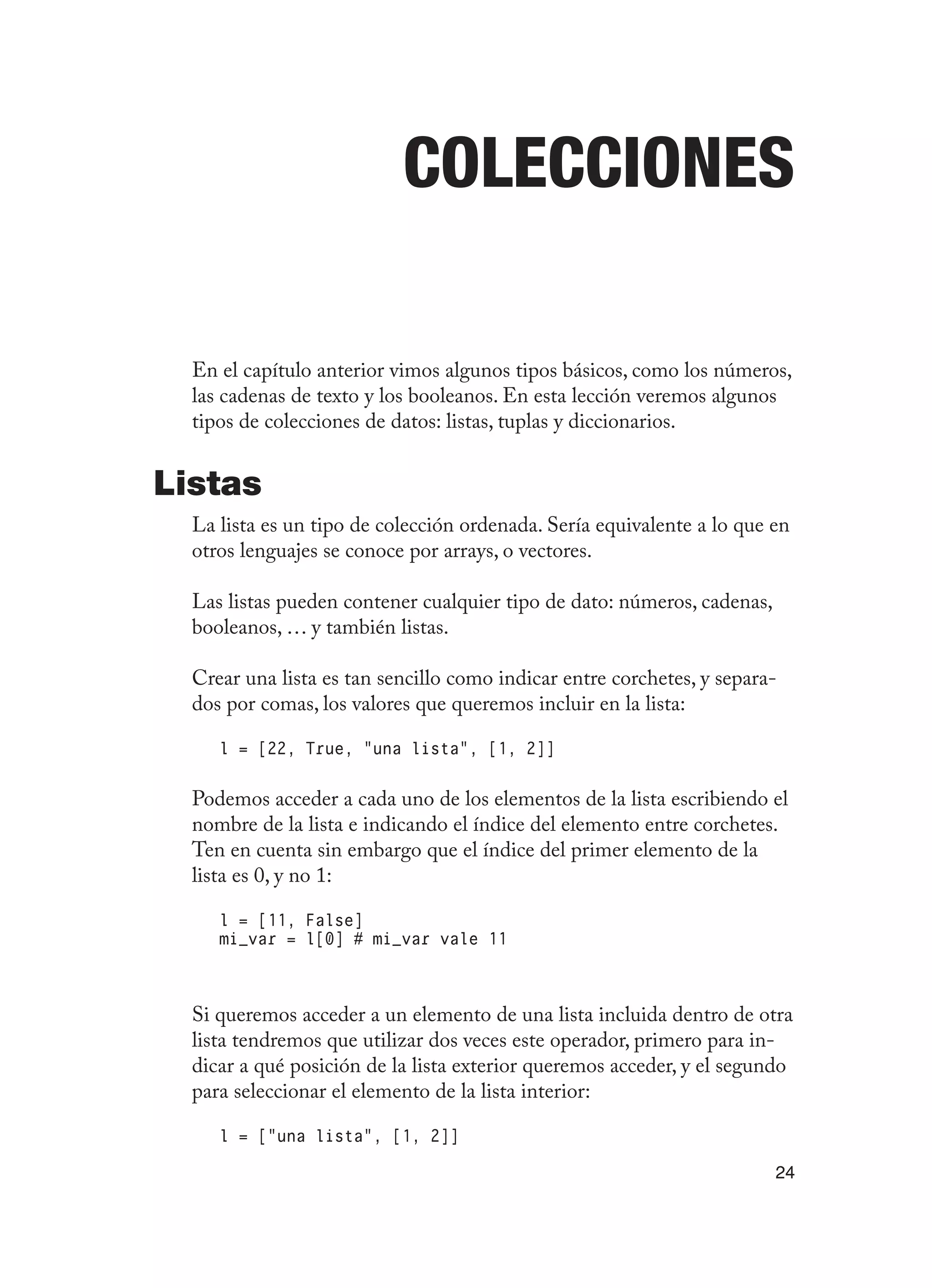 24
Colecciones
En el capítulo anterior vimos algunos tipos básicos, como los números,
las cadenas de texto y los booleanos. En esta lección veremos algunos
tipos de colecciones de datos: listas, tuplas y diccionarios.
Listas
La lista es un tipo de colección ordenada. Sería equivalente a lo que en
otros lenguajes se conoce por arrays, o vectores.
Las listas pueden contener cualquier tipo de dato: números, cadenas,
booleanos, … y también listas.
Crear una lista es tan sencillo como indicar entre corchetes, y separa-
dos por comas, los valores que queremos incluir en la lista:
l = [22, True, “una lista”, [1, 2]]
Podemos acceder a cada uno de los elementos de la lista escribiendo el
nombre de la lista e indicando el índice del elemento entre corchetes.
Ten en cuenta sin embargo que el índice del primer elemento de la
lista es 0, y no 1:
l = [11, False]
mi_var = l[0] # mi_var vale 11
Si queremos acceder a un elemento de una lista incluida dentro de otra
lista tendremos que utilizar dos veces este operador, primero para in-
dicar a qué posición de la lista exterior queremos acceder, y el segundo
para seleccionar el elemento de la lista interior:
l = [“una lista”, [1, 2]]
 