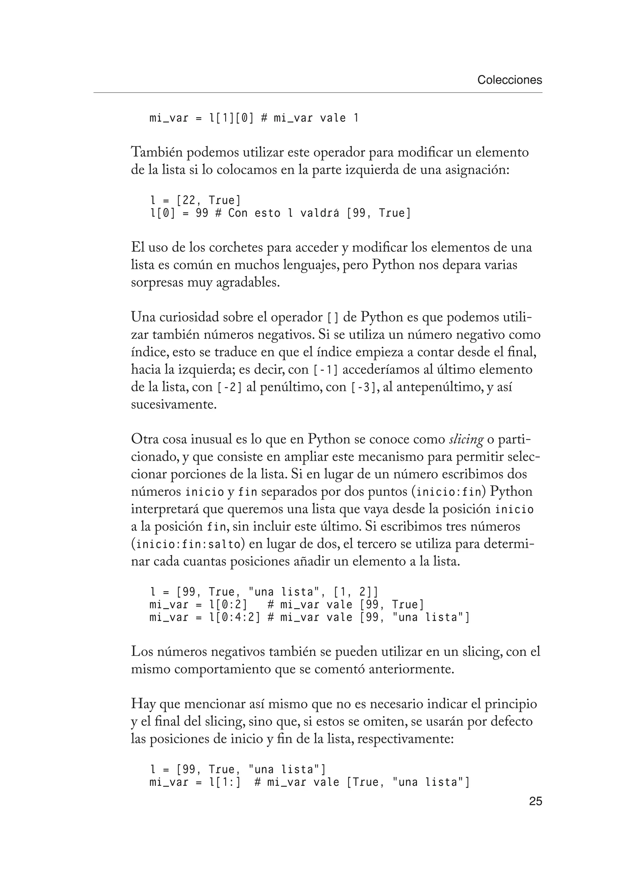 Colecciones
25
mi_var = l[1][0] # mi_var vale 1
También podemos utilizar este operador para modificar un elemento
de la lista si lo colocamos en la parte izquierda de una asignación:
l = [22, True]
l[0] = 99 # Con esto l valdrá [99, True]
El uso de los corchetes para acceder y modificar los elementos de una
lista es común en muchos lenguajes, pero Python nos depara varias
sorpresas muy agradables.
Una curiosidad sobre el operador [] de Python es que podemos utili-
zar también números negativos. Si se utiliza un número negativo como
índice, esto se traduce en que el índice empieza a contar desde el final,
hacia la izquierda; es decir, con [-1] accederíamos al último elemento
de la lista, con [-2] al penúltimo, con [-3], al antepenúltimo, y así
sucesivamente.
Otra cosa inusual es lo que en Python se conoce como slicing o parti-
cionado, y que consiste en ampliar este mecanismo para permitir selec-
cionar porciones de la lista. Si en lugar de un número escribimos dos
números inicio y fin separados por dos puntos (inicio:fin) Python
interpretará que queremos una lista que vaya desde la posición inicio
a la posición fin, sin incluir este último. Si escribimos tres números
(inicio:fin:salto) en lugar de dos, el tercero se utiliza para determi-
nar cada cuantas posiciones añadir un elemento a la lista.
l = [99, True, “una lista”, [1, 2]]
mi_var = l[0:2] # mi_var vale [99, True]
mi_var = l[0:4:2] # mi_var vale [99, “una lista”]
Los números negativos también se pueden utilizar en un slicing, con el
mismo comportamiento que se comentó anteriormente.
Hay que mencionar así mismo que no es necesario indicar el principio
y el final del slicing, sino que, si estos se omiten, se usarán por defecto
las posiciones de inicio y fin de la lista, respectivamente:
l = [99, True, “una lista”]
mi_var = l[1:] # mi_var vale [True, “una lista”]
 