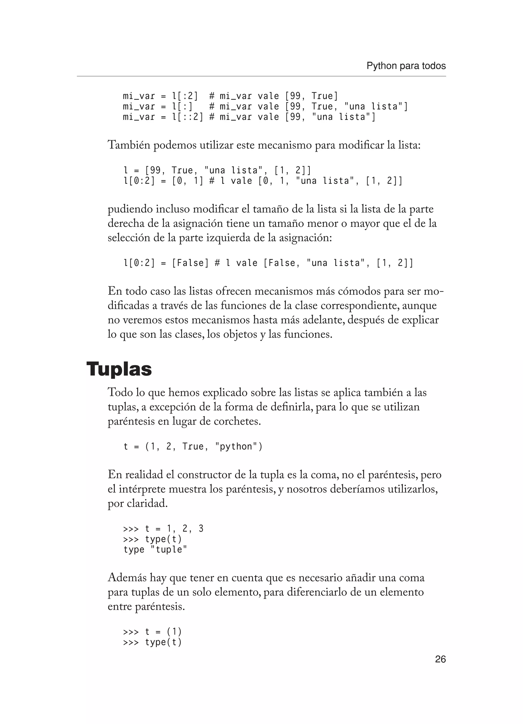 Python para todos
26
mi_var = l[:2] # mi_var vale [99, True]
mi_var = l[:] # mi_var vale [99, True, “una lista”]
mi_var = l[::2] # mi_var vale [99, “una lista”]
También podemos utilizar este mecanismo para modificar la lista:
l = [99, True, “una lista”, [1, 2]]
l[0:2] = [0, 1] # l vale [0, 1, “una lista”, [1, 2]]
pudiendo incluso modificar el tamaño de la lista si la lista de la parte
derecha de la asignación tiene un tamaño menor o mayor que el de la
selección de la parte izquierda de la asignación:
l[0:2] = [False] # l vale [False, “una lista”, [1, 2]]
En todo caso las listas ofrecen mecanismos más cómodos para ser mo-
dificadas a través de las funciones de la clase correspondiente, aunque
no veremos estos mecanismos hasta más adelante, después de explicar
lo que son las clases, los objetos y las funciones.
Tuplas
Todo lo que hemos explicado sobre las listas se aplica también a las
tuplas, a excepción de la forma de definirla, para lo que se utilizan
paréntesis en lugar de corchetes.
t = (1, 2, True, “python”)
En realidad el constructor de la tupla es la coma, no el paréntesis, pero
el intérprete muestra los paréntesis, y nosotros deberíamos utilizarlos,
por claridad.
 t = 1, 2, 3
 type(t)
type “tuple”
Además hay que tener en cuenta que es necesario añadir una coma
para tuplas de un solo elemento, para diferenciarlo de un elemento
entre paréntesis.
 t = (1)
 type(t)
 