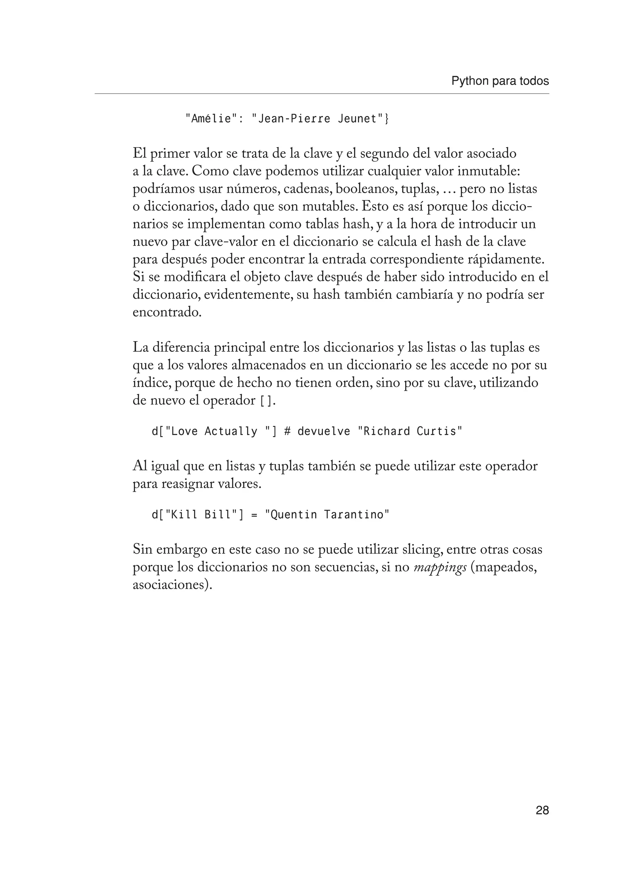 Python para todos
28
“Amélie”: “Jean-Pierre Jeunet”}
El primer valor se trata de la clave y el segundo del valor asociado
a la clave. Como clave podemos utilizar cualquier valor inmutable:
podríamos usar números, cadenas, booleanos, tuplas, … pero no listas
o diccionarios, dado que son mutables. Esto es así porque los diccio-
narios se implementan como tablas hash, y a la hora de introducir un
nuevo par clave-valor en el diccionario se calcula el hash de la clave
para después poder encontrar la entrada correspondiente rápidamente.
Si se modificara el objeto clave después de haber sido introducido en el
diccionario, evidentemente, su hash también cambiaría y no podría ser
encontrado.
La diferencia principal entre los diccionarios y las listas o las tuplas es
que a los valores almacenados en un diccionario se les accede no por su
índice, porque de hecho no tienen orden, sino por su clave, utilizando
de nuevo el operador [].
d[“Love Actually “] # devuelve “Richard Curtis”
Al igual que en listas y tuplas también se puede utilizar este operador
para reasignar valores.
d[“Kill Bill”] = “Quentin Tarantino”
Sin embargo en este caso no se puede utilizar slicing, entre otras cosas
porque los diccionarios no son secuencias, si no mappings (mapeados,
asociaciones).
 