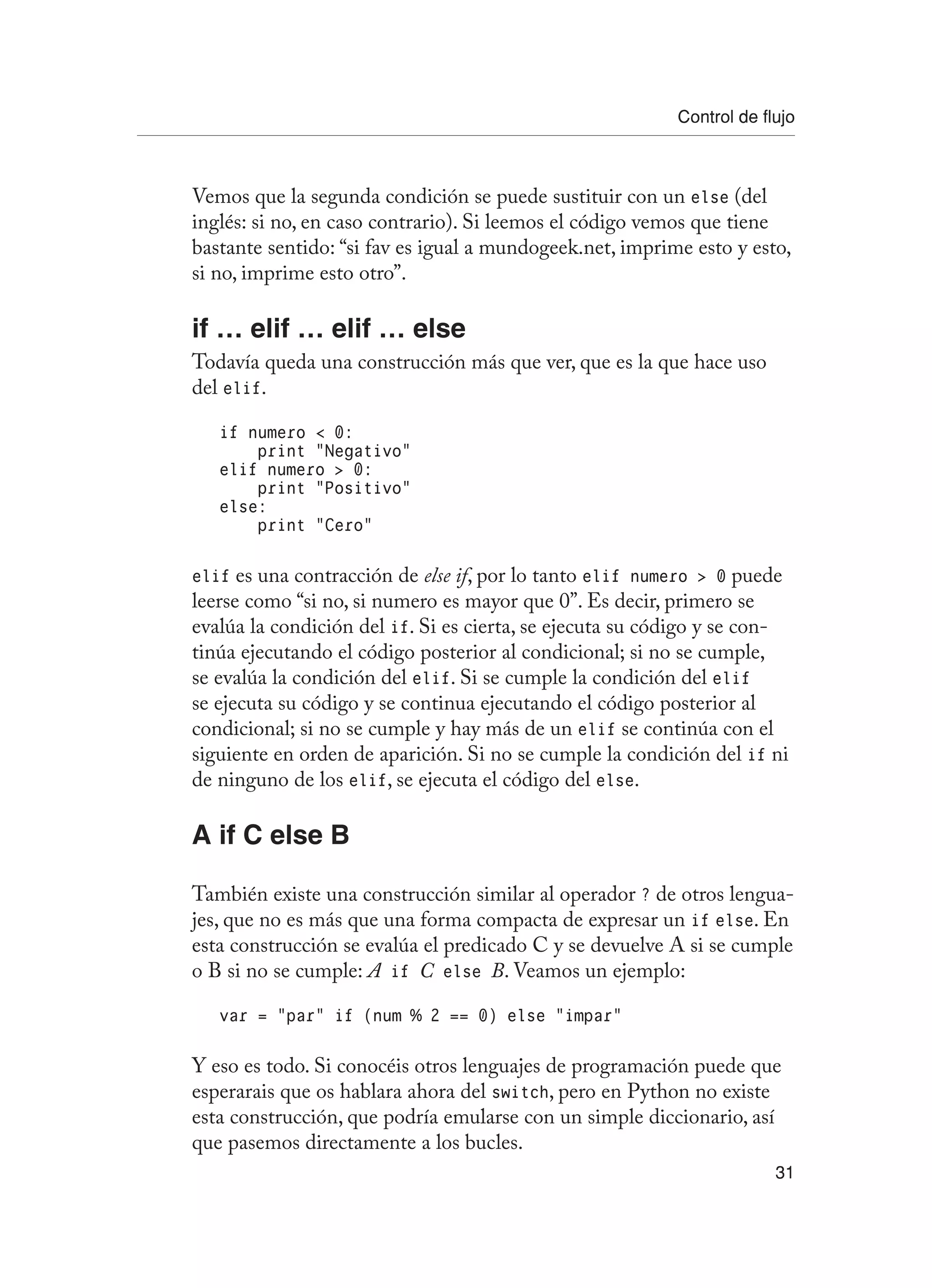 Control de flujo
31
Vemos que la segunda condición se puede sustituir con un else (del
inglés: si no, en caso contrario). Si leemos el código vemos que tiene
bastante sentido: “si fav es igual a mundogeek.net, imprime esto y esto,
si no, imprime esto otro”.
if … elif … elif … else
Todavía queda una construcción más que ver, que es la que hace uso
del elif.
if numero  0:
print “Negativo”
elif numero  0:
print “Positivo”
else:
print “Cero”
elif es una contracción de else if, por lo tanto elif numero  0 puede
leerse como “si no, si numero es mayor que 0”. Es decir, primero se
evalúa la condición del if. Si es cierta, se ejecuta su código y se con-
tinúa ejecutando el código posterior al condicional; si no se cumple,
se evalúa la condición del elif. Si se cumple la condición del elif
se ejecuta su código y se continua ejecutando el código posterior al
condicional; si no se cumple y hay más de un elif se continúa con el
siguiente en orden de aparición. Si no se cumple la condición del if ni
de ninguno de los elif, se ejecuta el código del else.
A if C else B
También existe una construcción similar al operador ? de otros lengua-
jes, que no es más que una forma compacta de expresar un if else. En
esta construcción se evalúa el predicado C y se devuelve A si se cumple
o B si no se cumple: A if C else B. Veamos un ejemplo:
var = “par” if (num % 2 == 0) else “impar”
Y eso es todo. Si conocéis otros lenguajes de programación puede que
esperarais que os hablara ahora del switch, pero en Python no existe
esta construcción, que podría emularse con un simple diccionario, así
que pasemos directamente a los bucles.
 