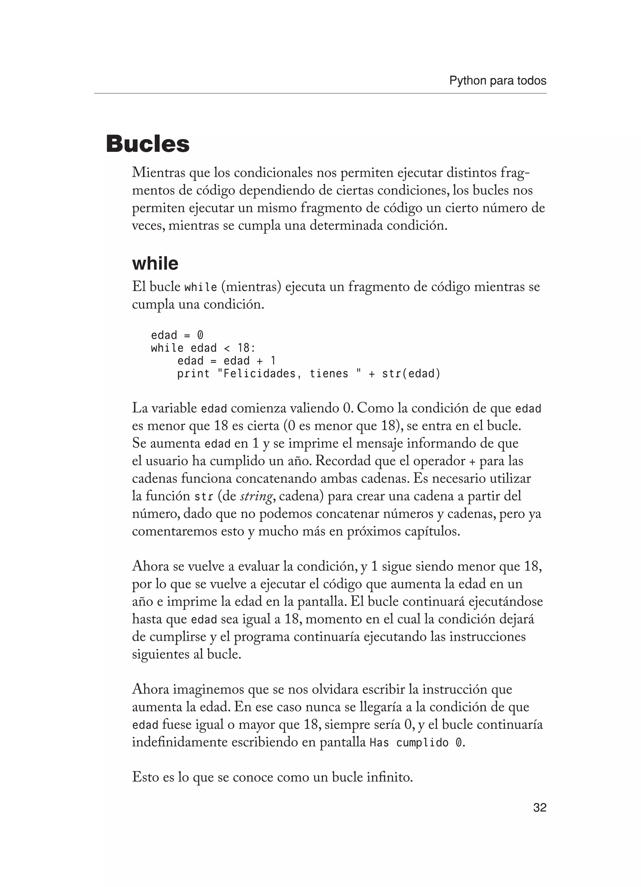 Python para todos
32
Bucles
Mientras que los condicionales nos permiten ejecutar distintos frag-
mentos de código dependiendo de ciertas condiciones, los bucles nos
permiten ejecutar un mismo fragmento de código un cierto número de
veces, mientras se cumpla una determinada condición.
while
El bucle while (mientras) ejecuta un fragmento de código mientras se
cumpla una condición.
edad = 0
while edad  18:
edad = edad + 1
print “Felicidades, tienes “ + str(edad)
La variable edad comienza valiendo 0. Como la condición de que edad
es menor que 18 es cierta (0 es menor que 18), se entra en el bucle.
Se aumenta edad en 1 y se imprime el mensaje informando de que
el usuario ha cumplido un año. Recordad que el operador + para las
cadenas funciona concatenando ambas cadenas. Es necesario utilizar
la función str (de string, cadena) para crear una cadena a partir del
número, dado que no podemos concatenar números y cadenas, pero ya
comentaremos esto y mucho más en próximos capítulos.
Ahora se vuelve a evaluar la condición, y 1 sigue siendo menor que 18,
por lo que se vuelve a ejecutar el código que aumenta la edad en un
año e imprime la edad en la pantalla. El bucle continuará ejecutándose
hasta que edad sea igual a 18, momento en el cual la condición dejará
de cumplirse y el programa continuaría ejecutando las instrucciones
siguientes al bucle.
Ahora imaginemos que se nos olvidara escribir la instrucción que
aumenta la edad. En ese caso nunca se llegaría a la condición de que
edad fuese igual o mayor que 18, siempre sería 0, y el bucle continuaría
indefinidamente escribiendo en pantalla Has cumplido 0.
Esto es lo que se conoce como un bucle infinito.
 