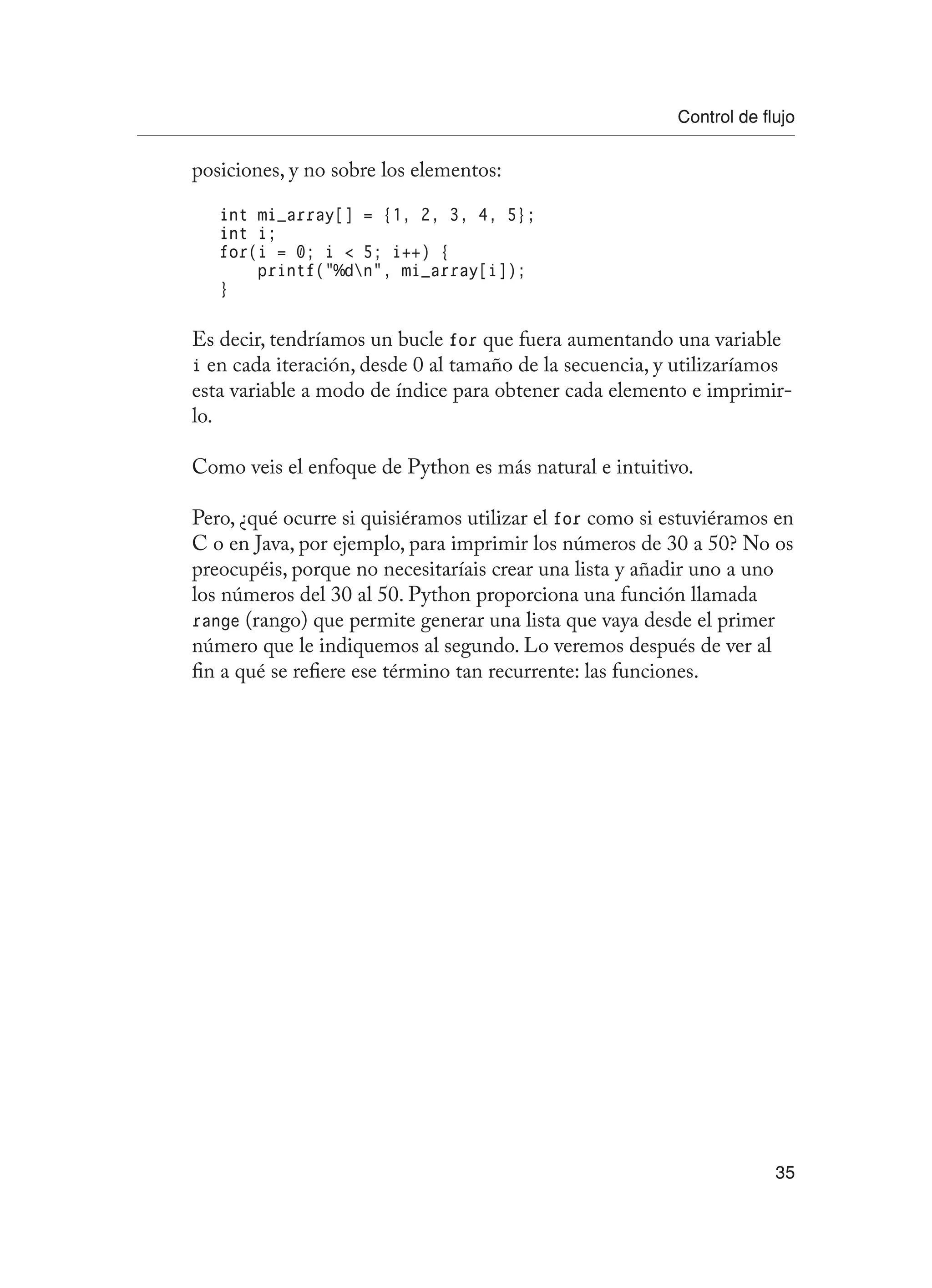 Control de flujo
35
posiciones, y no sobre los elementos:
int mi_array[] = {1, 2, 3, 4, 5};
int i;
for(i = 0; i  5; i++) {
printf(“%dn”, mi_array[i]);
}
Es decir, tendríamos un bucle for que fuera aumentando una variable
i en cada iteración, desde 0 al tamaño de la secuencia, y utilizaríamos
esta variable a modo de índice para obtener cada elemento e imprimir-
lo.
Como veis el enfoque de Python es más natural e intuitivo.
Pero, ¿qué ocurre si quisiéramos utilizar el for como si estuviéramos en
C o en Java, por ejemplo, para imprimir los números de 30 a 50? No os
preocupéis, porque no necesitaríais crear una lista y añadir uno a uno
los números del 30 al 50. Python proporciona una función llamada
range (rango) que permite generar una lista que vaya desde el primer
número que le indiquemos al segundo. Lo veremos después de ver al
fin a qué se refiere ese término tan recurrente: las funciones.
 