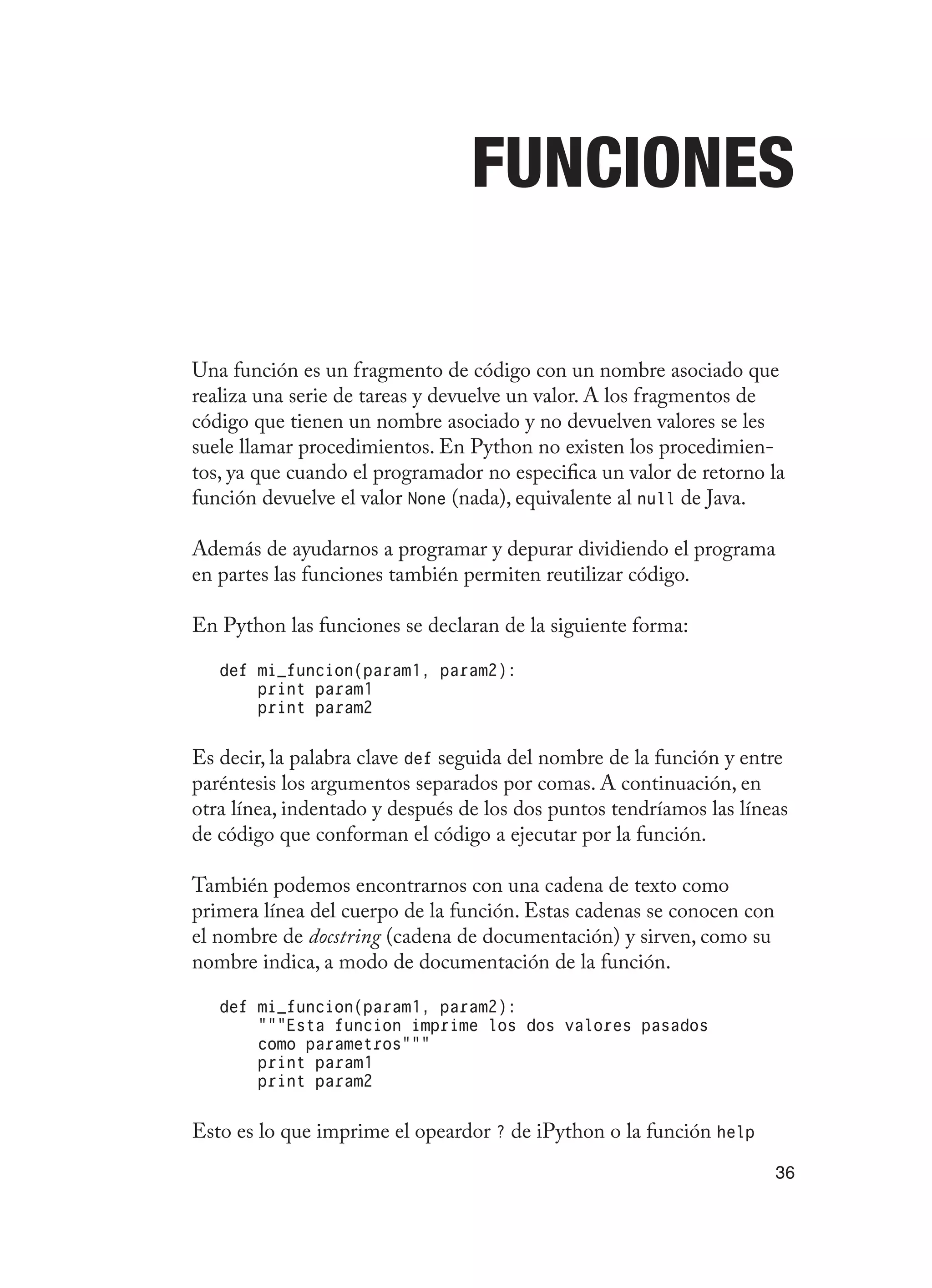 36
Funciones
Una función es un fragmento de código con un nombre asociado que
realiza una serie de tareas y devuelve un valor. A los fragmentos de
código que tienen un nombre asociado y no devuelven valores se les
suele llamar procedimientos. En Python no existen los procedimien-
tos, ya que cuando el programador no especifica un valor de retorno la
función devuelve el valor None (nada), equivalente al null de Java.
Además de ayudarnos a programar y depurar dividiendo el programa
en partes las funciones también permiten reutilizar código.
En Python las funciones se declaran de la siguiente forma:
def mi_funcion(param1, param2):
print param1
print param2
Es decir, la palabra clave def seguida del nombre de la función y entre
paréntesis los argumentos separados por comas. A continuación, en
otra línea, indentado y después de los dos puntos tendríamos las líneas
de código que conforman el código a ejecutar por la función.
También podemos encontrarnos con una cadena de texto como
primera línea del cuerpo de la función. Estas cadenas se conocen con
el nombre de docstring (cadena de documentación) y sirven, como su
nombre indica, a modo de documentación de la función.
def mi_funcion(param1, param2):
“““Esta funcion imprime los dos valores pasados
como parametros”””
print param1
print param2
Esto es lo que imprime el opeardor ? de iPython o la función help
 