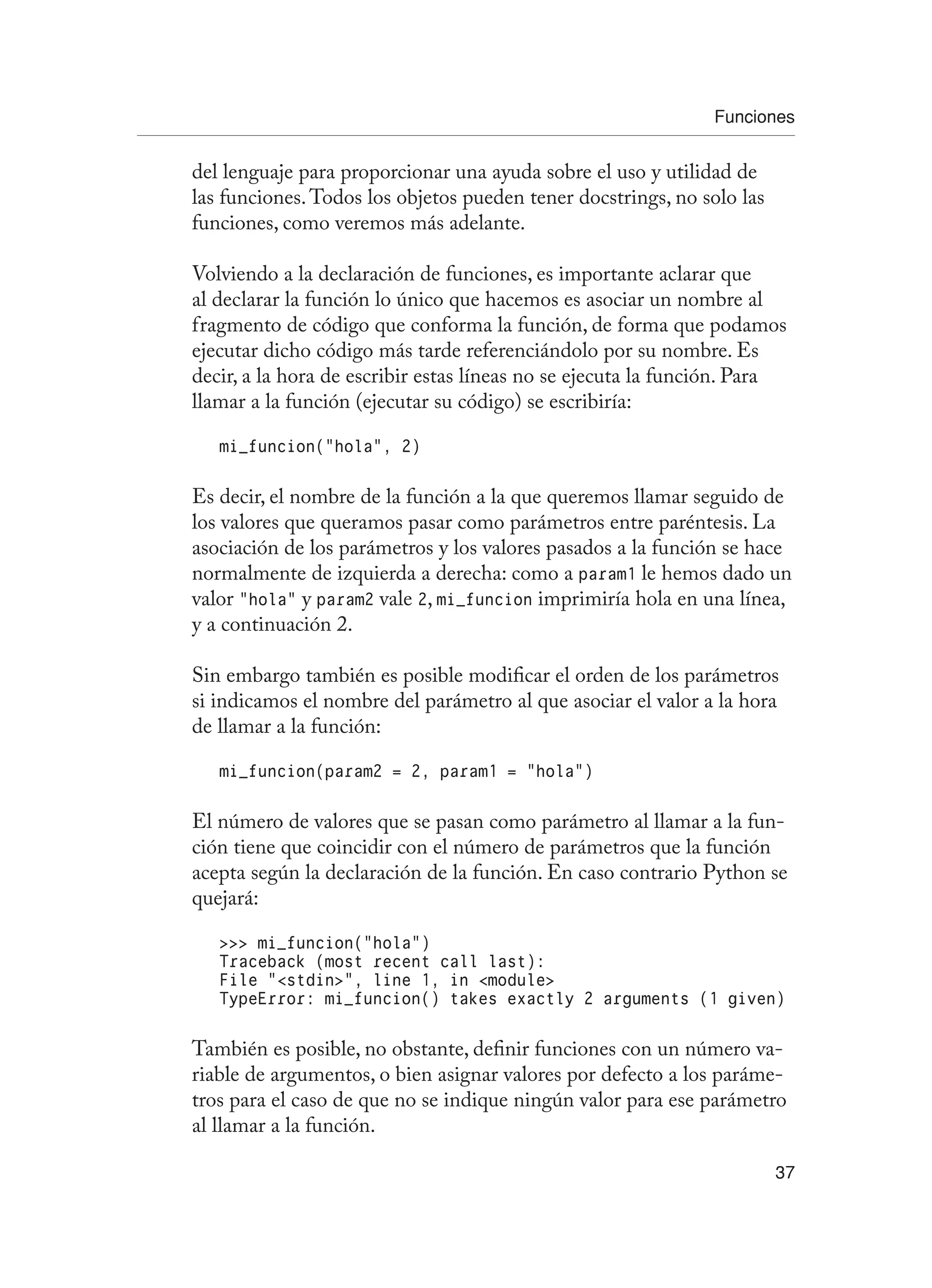 Funciones
37
del lenguaje para proporcionar una ayuda sobre el uso y utilidad de
las funciones.Todos los objetos pueden tener docstrings, no solo las
funciones, como veremos más adelante.
Volviendo a la declaración de funciones, es importante aclarar que
al declarar la función lo único que hacemos es asociar un nombre al
fragmento de código que conforma la función, de forma que podamos
ejecutar dicho código más tarde referenciándolo por su nombre. Es
decir, a la hora de escribir estas líneas no se ejecuta la función. Para
llamar a la función (ejecutar su código) se escribiría:
mi_funcion(“hola”, 2)
Es decir, el nombre de la función a la que queremos llamar seguido de
los valores que queramos pasar como parámetros entre paréntesis. La
asociación de los parámetros y los valores pasados a la función se hace
normalmente de izquierda a derecha: como a param1 le hemos dado un
valor “hola” y param2 vale 2, mi_funcion imprimiría hola en una línea,
y a continuación 2.
Sin embargo también es posible modificar el orden de los parámetros
si indicamos el nombre del parámetro al que asociar el valor a la hora
de llamar a la función:
mi_funcion(param2 = 2, param1 = “hola”)
El número de valores que se pasan como parámetro al llamar a la fun-
ción tiene que coincidir con el número de parámetros que la función
acepta según la declaración de la función. En caso contrario Python se
quejará:
 mi_funcion(“hola”)
Traceback (most recent call last):
File “stdin”, line 1, in module
TypeError: mi_funcion() takes exactly 2 arguments (1 given)
También es posible, no obstante, definir funciones con un número va-
riable de argumentos, o bien asignar valores por defecto a los paráme-
tros para el caso de que no se indique ningún valor para ese parámetro
al llamar a la función.
 