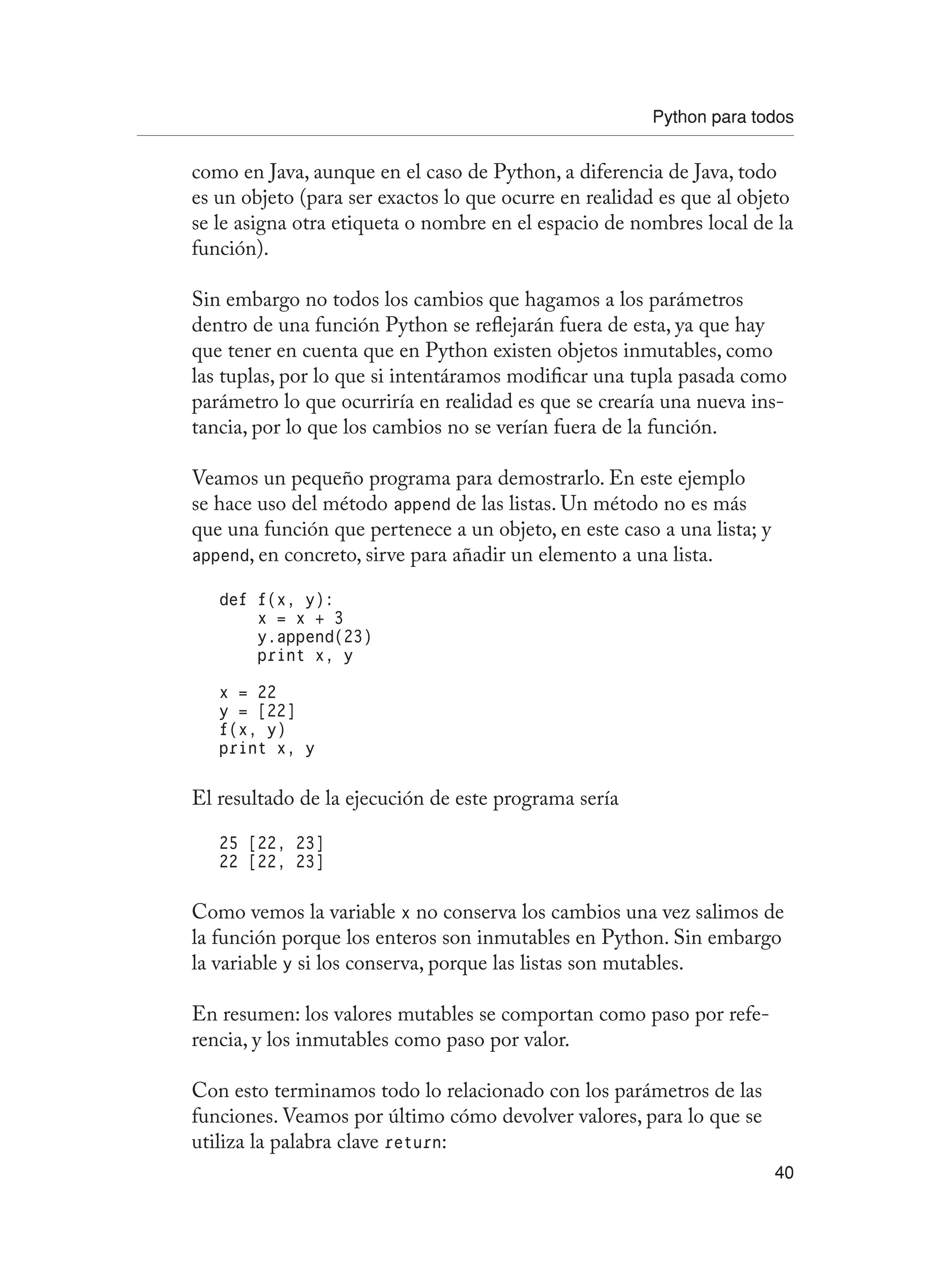 Python para todos
40
como en Java, aunque en el caso de Python, a diferencia de Java, todo
es un objeto (para ser exactos lo que ocurre en realidad es que al objeto
se le asigna otra etiqueta o nombre en el espacio de nombres local de la
función).
Sin embargo no todos los cambios que hagamos a los parámetros
dentro de una función Python se reflejarán fuera de esta, ya que hay
que tener en cuenta que en Python existen objetos inmutables, como
las tuplas, por lo que si intentáramos modificar una tupla pasada como
parámetro lo que ocurriría en realidad es que se crearía una nueva ins-
tancia, por lo que los cambios no se verían fuera de la función.
Veamos un pequeño programa para demostrarlo. En este ejemplo
se hace uso del método append de las listas. Un método no es más
que una función que pertenece a un objeto, en este caso a una lista; y
append, en concreto, sirve para añadir un elemento a una lista.
def f(x, y):
x = x + 3
y.append(23)
print x, y
x = 22
y = [22]
f(x, y)
print x, y
El resultado de la ejecución de este programa sería
25 [22, 23]
22 [22, 23]
Como vemos la variable x no conserva los cambios una vez salimos de
la función porque los enteros son inmutables en Python. Sin embargo
la variable y si los conserva, porque las listas son mutables.
En resumen: los valores mutables se comportan como paso por refe-
rencia, y los inmutables como paso por valor.
Con esto terminamos todo lo relacionado con los parámetros de las
funciones. Veamos por último cómo devolver valores, para lo que se
utiliza la palabra clave return:
 