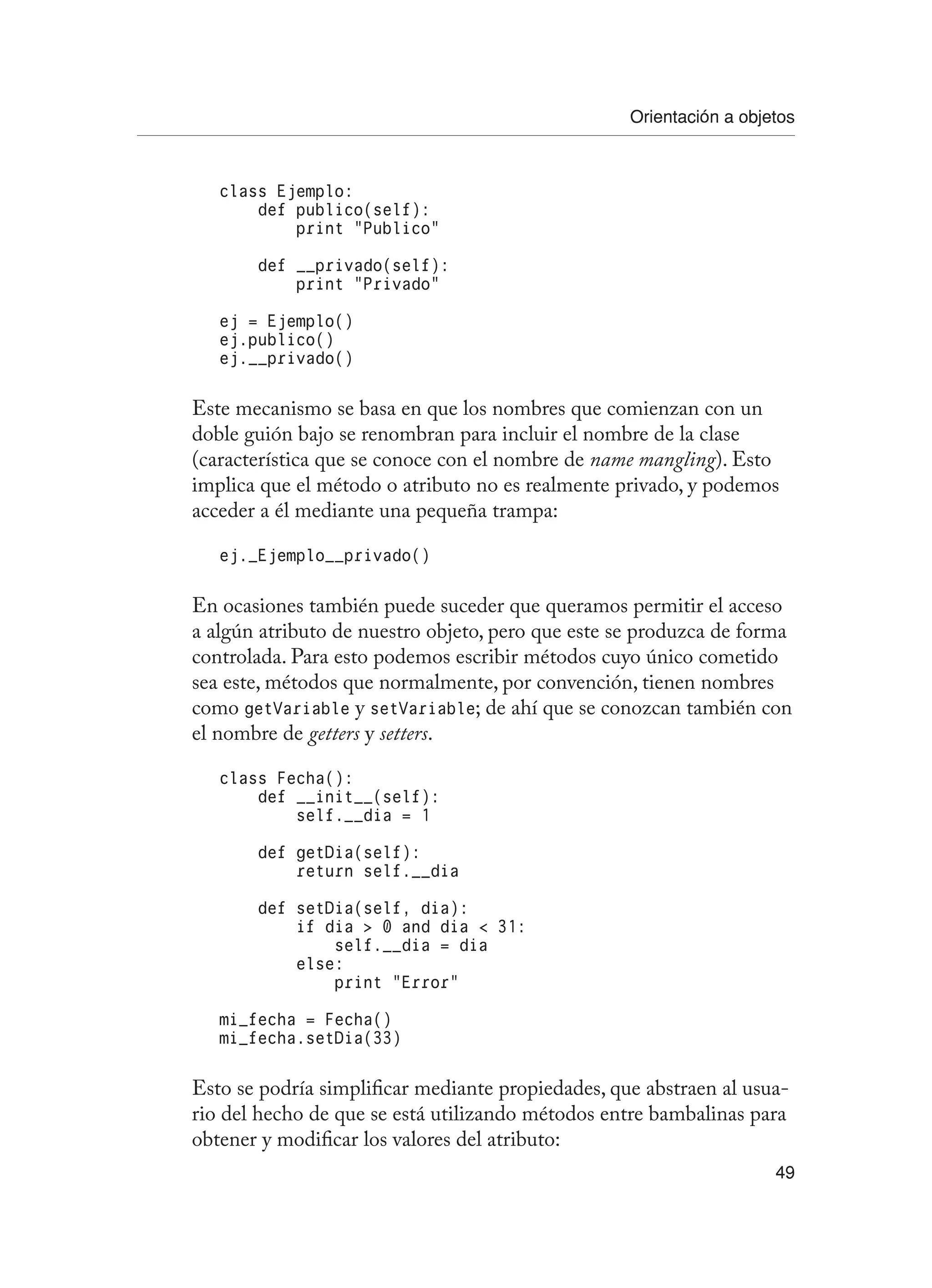 Orientación a objetos
49
class Ejemplo:
def publico(self):
print “Publico”
def __privado(self):
print “Privado”
ej = Ejemplo()
ej.publico()
ej.__privado()
Este mecanismo se basa en que los nombres que comienzan con un
doble guión bajo se renombran para incluir el nombre de la clase
(característica que se conoce con el nombre de name mangling). Esto
implica que el método o atributo no es realmente privado, y podemos
acceder a él mediante una pequeña trampa:
ej._Ejemplo__privado()
En ocasiones también puede suceder que queramos permitir el acceso
a algún atributo de nuestro objeto, pero que este se produzca de forma
controlada. Para esto podemos escribir métodos cuyo único cometido
sea este, métodos que normalmente, por convención, tienen nombres
como getVariable y setVariable; de ahí que se conozcan también con
el nombre de getters y setters.
class Fecha():
def __init__(self):
self.__dia = 1
def getDia(self):
return self.__dia
def setDia(self, dia):
if dia  0 and dia  31:
self.__dia = dia
else:
print “Error”
mi_fecha = Fecha()
mi_fecha.setDia(33)
Esto se podría simplificar mediante propiedades, que abstraen al usua-
rio del hecho de que se está utilizando métodos entre bambalinas para
obtener y modificar los valores del atributo:
 