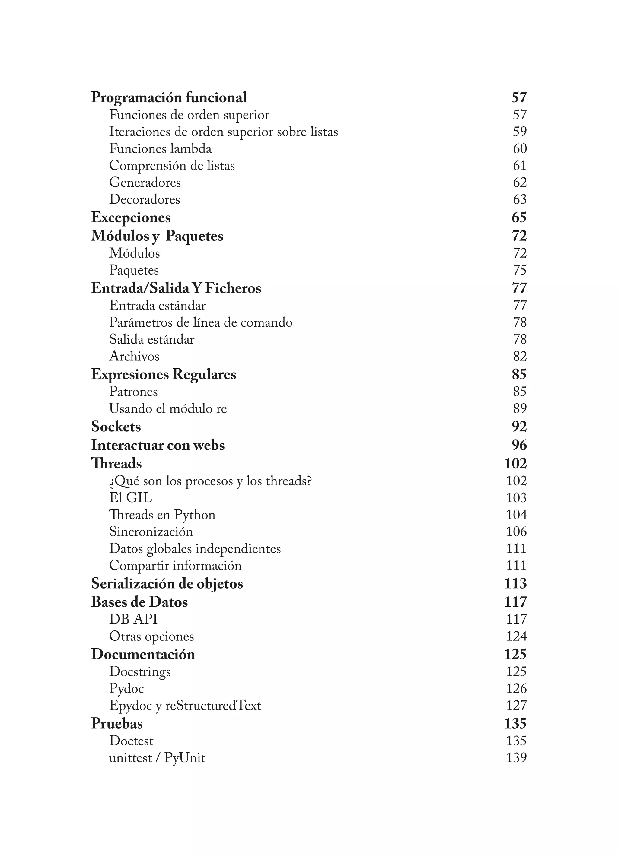 Programación funcional 57
Funciones de orden superior 57
Iteraciones de orden superior sobre listas 59
Funciones lambda 60
Comprensión de listas 61
Generadores 62
Decoradores 63
Excepciones 65
Módulos y Paquetes 72
Módulos 72
Paquetes 75
Entrada/Salida Y Ficheros 77
Entrada estándar 77
Parámetros de línea de comando 78
Salida estándar 78
Archivos 82
Expresiones Regulares 85
Patrones 85
Usando el módulo re 89
Sockets 92
Interactuar con webs 96
Threads 102
¿Qué son los procesos y los threads? 102
El GIL 103
Threads en Python 104
Sincronización 106
Datos globales independientes 111
Compartir información 111
Serialización de objetos 113
Bases de Datos 117
DB API 117
Otras opciones 124
Documentación 125
Docstrings 125
Pydoc 126
Epydoc y reStructuredText 127
Pruebas 135
Doctest 135
unittest / PyUnit 139
 