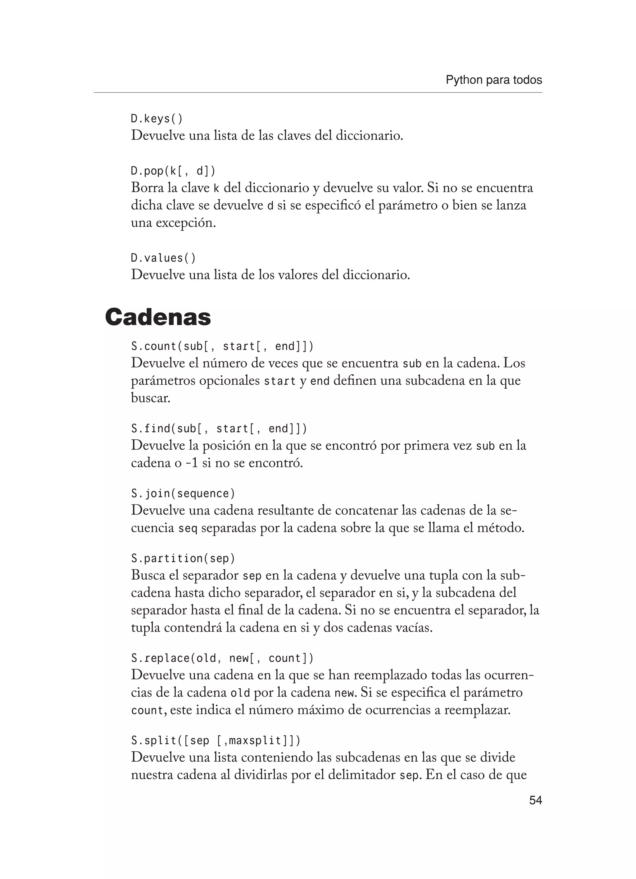 Python para todos
54
D.keys()
Devuelve una lista de las claves del diccionario.
D.pop(k[, d])
Borra la clave k del diccionario y devuelve su valor. Si no se encuentra
dicha clave se devuelve d si se especificó el parámetro o bien se lanza
una excepción.
D.values()
Devuelve una lista de los valores del diccionario.
Cadenas
S.count(sub[, start[, end]])
Devuelve el número de veces que se encuentra sub en la cadena. Los
parámetros opcionales start y end definen una subcadena en la que
buscar.
S.find(sub[, start[, end]])
Devuelve la posición en la que se encontró por primera vez sub en la
cadena o -1 si no se encontró.
S.join(sequence)
Devuelve una cadena resultante de concatenar las cadenas de la se-
cuencia seq separadas por la cadena sobre la que se llama el método.
S.partition(sep)
Busca el separador sep en la cadena y devuelve una tupla con la sub-
cadena hasta dicho separador, el separador en si, y la subcadena del
separador hasta el final de la cadena. Si no se encuentra el separador, la
tupla contendrá la cadena en si y dos cadenas vacías.
S.replace(old, new[, count])
Devuelve una cadena en la que se han reemplazado todas las ocurren-
cias de la cadena old por la cadena new. Si se especifica el parámetro
count, este indica el número máximo de ocurrencias a reemplazar.
S.split([sep [,maxsplit]])
Devuelve una lista conteniendo las subcadenas en las que se divide
nuestra cadena al dividirlas por el delimitador sep. En el caso de que
 