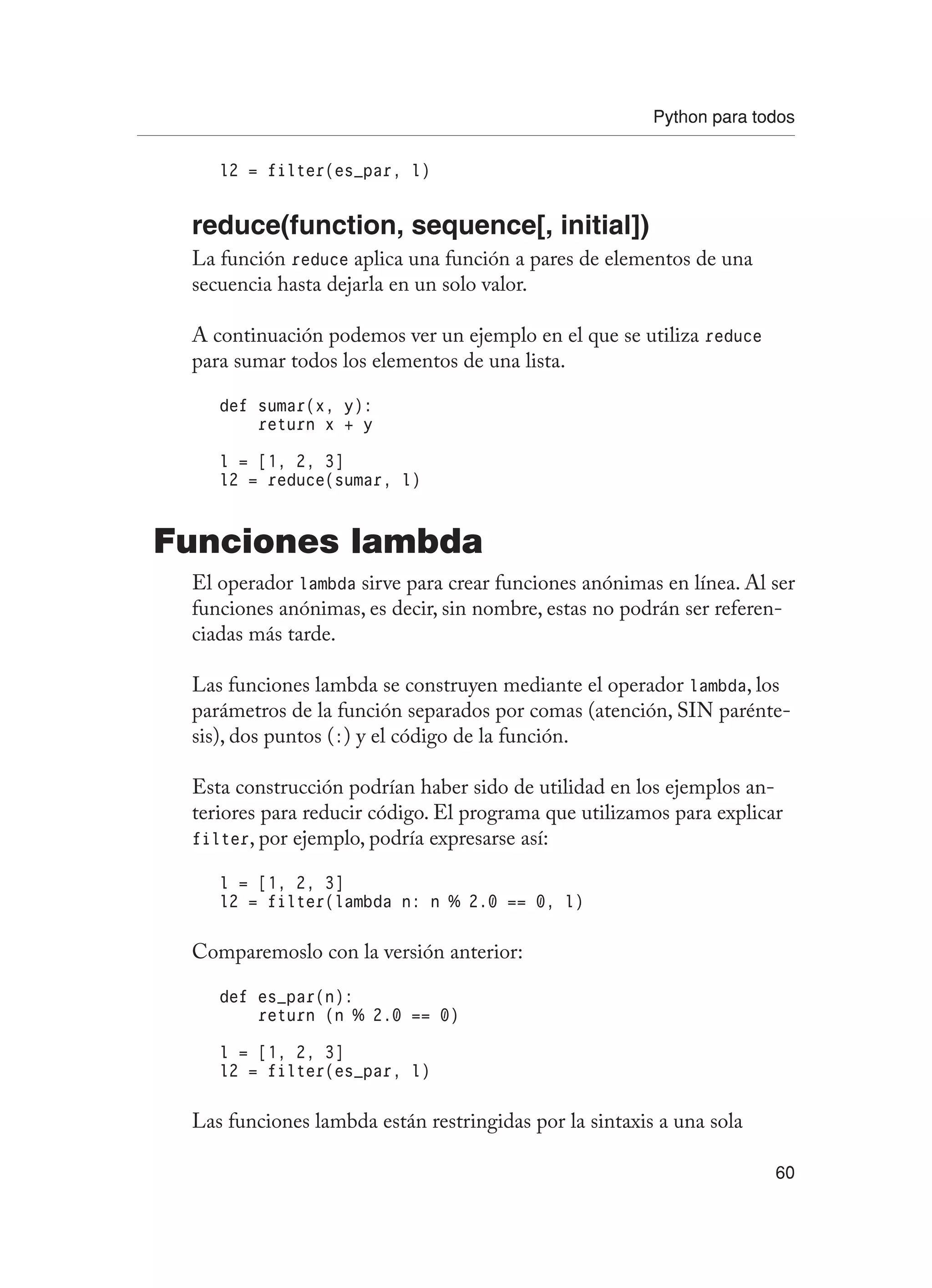 Python para todos
60
l2 = filter(es_par, l)
reduce(function, sequence[, initial])
La función reduce aplica una función a pares de elementos de una
secuencia hasta dejarla en un solo valor.
A continuación podemos ver un ejemplo en el que se utiliza reduce
para sumar todos los elementos de una lista.
def sumar(x, y):
return x + y
l = [1, 2, 3]
l2 = reduce(sumar, l)
Funciones lambda
El operador lambda sirve para crear funciones anónimas en línea. Al ser
funciones anónimas, es decir, sin nombre, estas no podrán ser referen-
ciadas más tarde.
Las funciones lambda se construyen mediante el operador lambda, los
parámetros de la función separados por comas (atención, SIN parénte-
sis), dos puntos (:) y el código de la función.
Esta construcción podrían haber sido de utilidad en los ejemplos an-
teriores para reducir código. El programa que utilizamos para explicar
filter, por ejemplo, podría expresarse así:
l = [1, 2, 3]
l2 = filter(lambda n: n % 2.0 == 0, l)
Comparemoslo con la versión anterior:
def es_par(n):
return (n % 2.0 == 0)
l = [1, 2, 3]
l2 = filter(es_par, l)
Las funciones lambda están restringidas por la sintaxis a una sola
 
