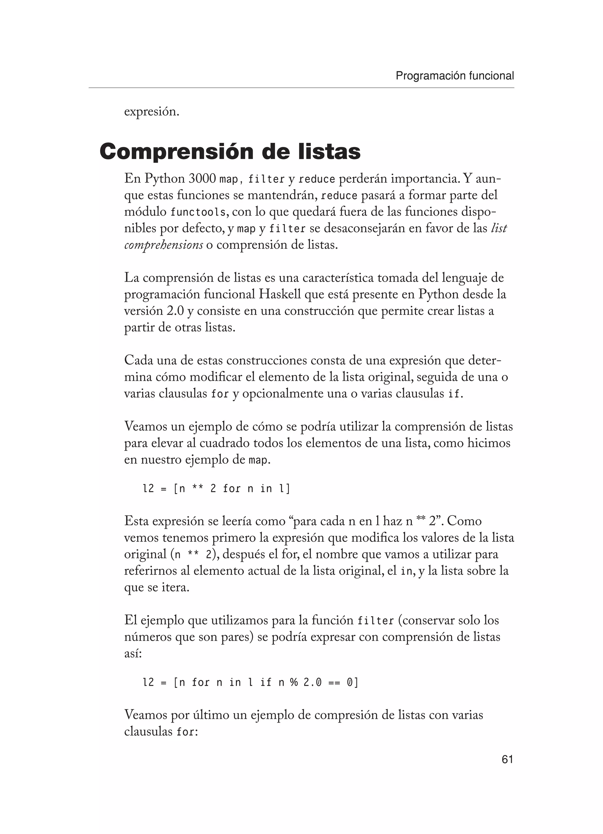 Programación funcional
61
expresión.
Comprensión de listas
En Python 3000 map, filter y reduce perderán importancia. Y aun-
que estas funciones se mantendrán, reduce pasará a formar parte del
módulo functools, con lo que quedará fuera de las funciones dispo-
nibles por defecto, y map y filter se desaconsejarán en favor de las list
comprehensions o comprensión de listas.
La comprensión de listas es una característica tomada del lenguaje de
programación funcional Haskell que está presente en Python desde la
versión 2.0 y consiste en una construcción que permite crear listas a
partir de otras listas.
Cada una de estas construcciones consta de una expresión que deter-
mina cómo modificar el elemento de la lista original, seguida de una o
varias clausulas for y opcionalmente una o varias clausulas if.
Veamos un ejemplo de cómo se podría utilizar la comprensión de listas
para elevar al cuadrado todos los elementos de una lista, como hicimos
en nuestro ejemplo de map.
l2 = [n ** 2 for n in l]
Esta expresión se leería como “para cada n en l haz n ** 2”. Como
vemos tenemos primero la expresión que modifica los valores de la lista
original (n ** 2), después el for, el nombre que vamos a utilizar para
referirnos al elemento actual de la lista original, el in, y la lista sobre la
que se itera.
El ejemplo que utilizamos para la función filter (conservar solo los
números que son pares) se podría expresar con comprensión de listas
así:
l2 = [n for n in l if n % 2.0 == 0]
Veamos por último un ejemplo de compresión de listas con varias
clausulas for:
 