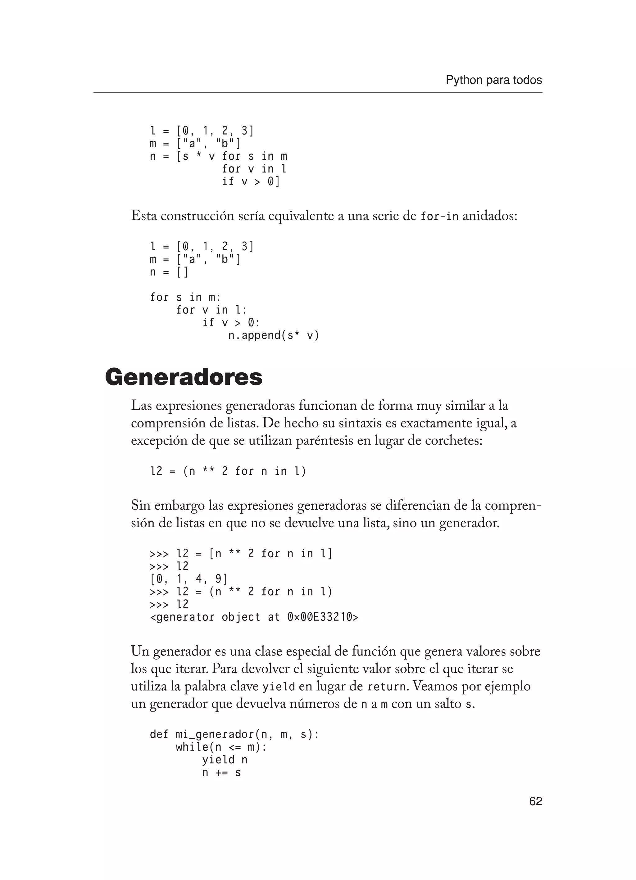 Python para todos
62
l = [0, 1, 2, 3]
m = [“a”, “b”]
n = [s * v for s in m
for v in l
if v  0]
Esta construcción sería equivalente a una serie de for-in anidados:
l = [0, 1, 2, 3]
m = [“a”, “b”]
n = []
for s in m:
for v in l:
if v  0:
n.append(s* v)
Generadores
Las expresiones generadoras funcionan de forma muy similar a la
comprensión de listas. De hecho su sintaxis es exactamente igual, a
excepción de que se utilizan paréntesis en lugar de corchetes:
l2 = (n ** 2 for n in l)
Sin embargo las expresiones generadoras se diferencian de la compren-
sión de listas en que no se devuelve una lista, sino un generador.
 l2 = [n ** 2 for n in l]
 l2
[0, 1, 4, 9]
 l2 = (n ** 2 for n in l)
 l2
generator object at 0×00E33210
Un generador es una clase especial de función que genera valores sobre
los que iterar. Para devolver el siguiente valor sobre el que iterar se
utiliza la palabra clave yield en lugar de return. Veamos por ejemplo
un generador que devuelva números de n a m con un salto s.
def mi_generador(n, m, s):
while(n = m):
yield n
n += s
 
