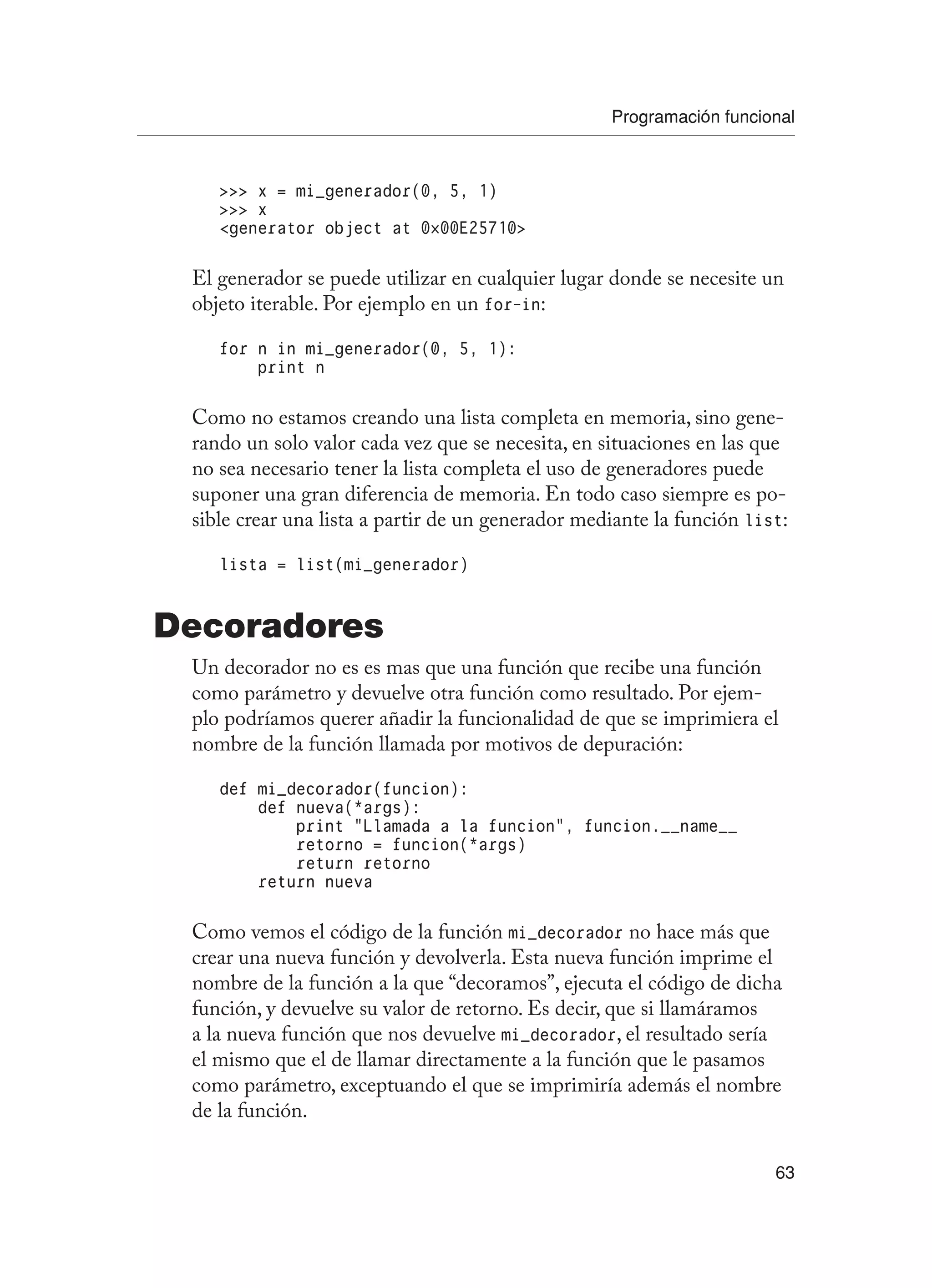 Programación funcional
63
 x = mi_generador(0, 5, 1)
 x
generator object at 0×00E25710
El generador se puede utilizar en cualquier lugar donde se necesite un
objeto iterable. Por ejemplo en un for-in:
for n in mi_generador(0, 5, 1):
print n
Como no estamos creando una lista completa en memoria, sino gene-
rando un solo valor cada vez que se necesita, en situaciones en las que
no sea necesario tener la lista completa el uso de generadores puede
suponer una gran diferencia de memoria. En todo caso siempre es po-
sible crear una lista a partir de un generador mediante la función list:
lista = list(mi_generador)
Decoradores
Un decorador no es es mas que una función que recibe una función
como parámetro y devuelve otra función como resultado. Por ejem-
plo podríamos querer añadir la funcionalidad de que se imprimiera el
nombre de la función llamada por motivos de depuración:
def mi_decorador(funcion):
def nueva(*args):
print “Llamada a la funcion”, funcion.__name__
retorno = funcion(*args)
return retorno
return nueva
Como vemos el código de la función mi_decorador no hace más que
crear una nueva función y devolverla. Esta nueva función imprime el
nombre de la función a la que “decoramos”, ejecuta el código de dicha
función, y devuelve su valor de retorno. Es decir, que si llamáramos
a la nueva función que nos devuelve mi_decorador, el resultado sería
el mismo que el de llamar directamente a la función que le pasamos
como parámetro, exceptuando el que se imprimiría además el nombre
de la función.
 