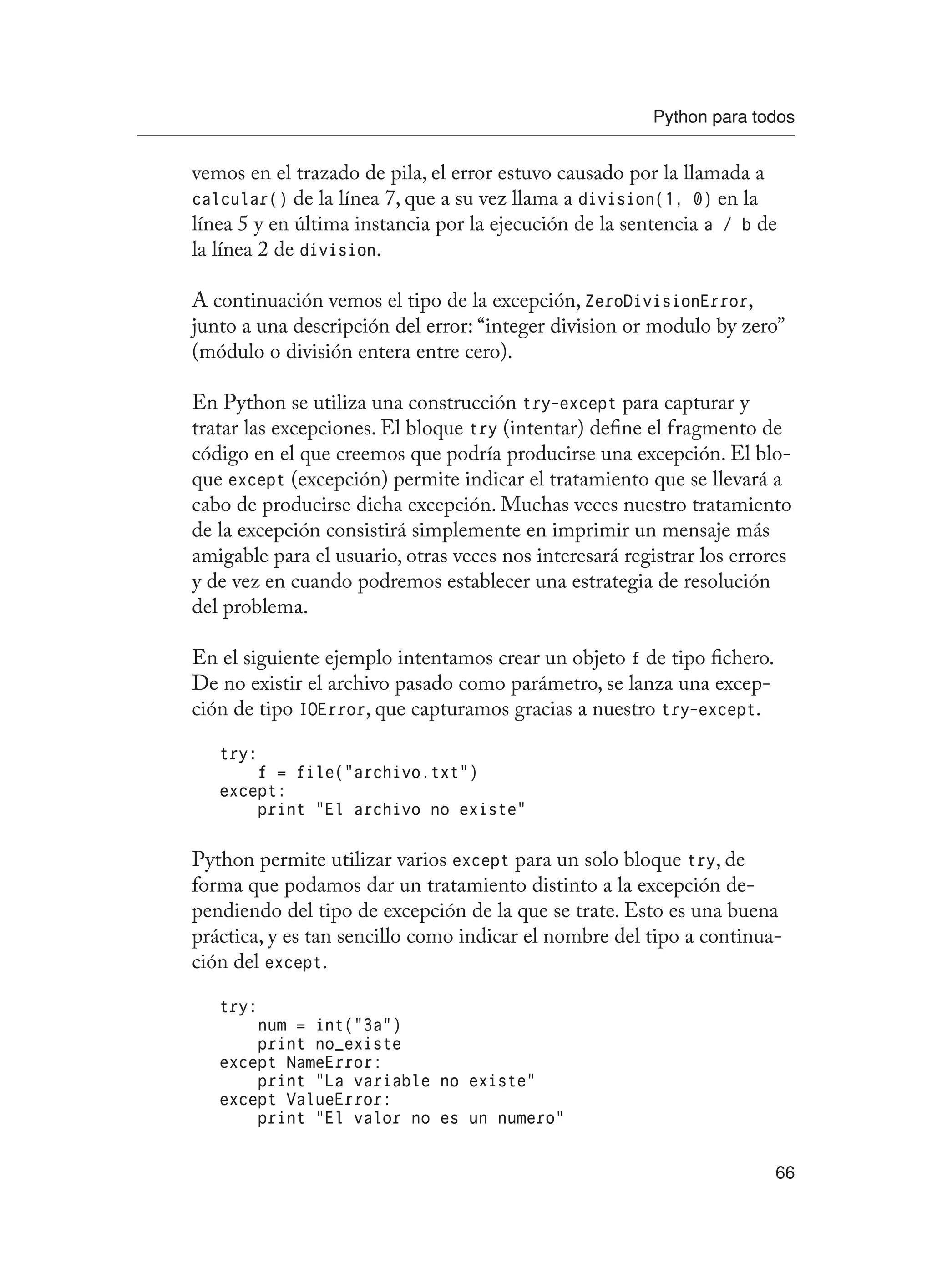 Python para todos
66
vemos en el trazado de pila, el error estuvo causado por la llamada a
calcular() de la línea 7, que a su vez llama a division(1, 0) en la
línea 5 y en última instancia por la ejecución de la sentencia a / b de
la línea 2 de division.
A continuación vemos el tipo de la excepción, ZeroDivisionError,
junto a una descripción del error: “integer division or modulo by zero”
(módulo o división entera entre cero).
En Python se utiliza una construcción try-except para capturar y
tratar las excepciones. El bloque try (intentar) define el fragmento de
código en el que creemos que podría producirse una excepción. El blo-
que except (excepción) permite indicar el tratamiento que se llevará a
cabo de producirse dicha excepción. Muchas veces nuestro tratamiento
de la excepción consistirá simplemente en imprimir un mensaje más
amigable para el usuario, otras veces nos interesará registrar los errores
y de vez en cuando podremos establecer una estrategia de resolución
del problema.
En el siguiente ejemplo intentamos crear un objeto f de tipo fichero.
De no existir el archivo pasado como parámetro, se lanza una excep-
ción de tipo IOError, que capturamos gracias a nuestro try-except.
try:
f = file(“archivo.txt”)
except:
print “El archivo no existe”
Python permite utilizar varios except para un solo bloque try, de
forma que podamos dar un tratamiento distinto a la excepción de-
pendiendo del tipo de excepción de la que se trate. Esto es una buena
práctica, y es tan sencillo como indicar el nombre del tipo a continua-
ción del except.
try:
num = int(“3a”)
print no_existe
except NameError:
print “La variable no existe”
except ValueError:
print “El valor no es un numero”
 