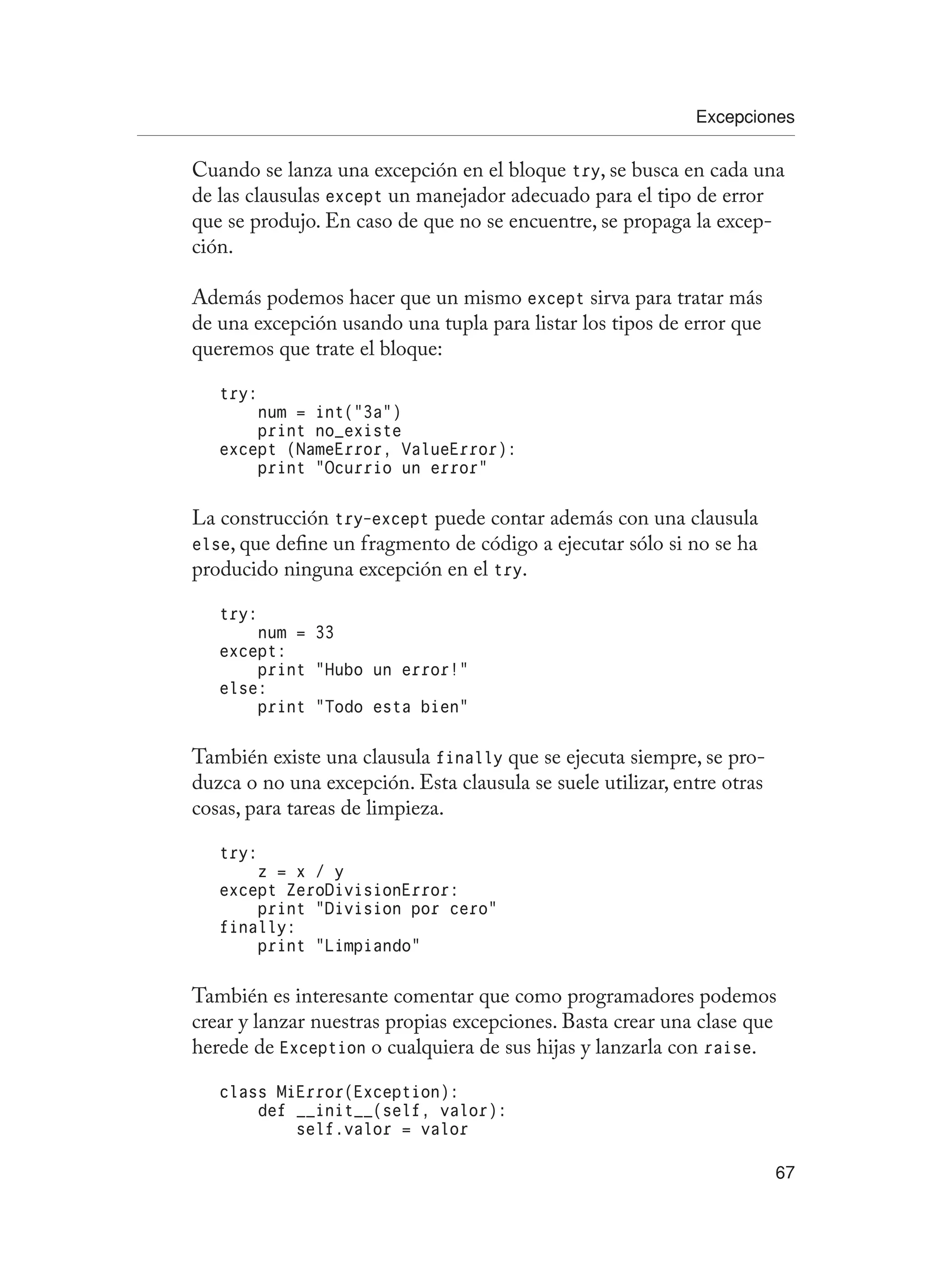 Excepciones
67
Cuando se lanza una excepción en el bloque try, se busca en cada una
de las clausulas except un manejador adecuado para el tipo de error
que se produjo. En caso de que no se encuentre, se propaga la excep-
ción.
Además podemos hacer que un mismo except sirva para tratar más
de una excepción usando una tupla para listar los tipos de error que
queremos que trate el bloque:
try:
num = int(“3a”)
print no_existe
except (NameError, ValueError):
print “Ocurrio un error”
La construcción try-except puede contar además con una clausula
else, que define un fragmento de código a ejecutar sólo si no se ha
producido ninguna excepción en el try.
try:
num = 33
except:
print “Hubo un error!”
else:
print “Todo esta bien”
También existe una clausula finally que se ejecuta siempre, se pro-
duzca o no una excepción. Esta clausula se suele utilizar, entre otras
cosas, para tareas de limpieza.
try:
z = x / y
except ZeroDivisionError:
print “Division por cero”
finally:
print “Limpiando”
También es interesante comentar que como programadores podemos
crear y lanzar nuestras propias excepciones. Basta crear una clase que
herede de Exception o cualquiera de sus hijas y lanzarla con raise.
class MiError(Exception):
def __init__(self, valor):
self.valor = valor
 