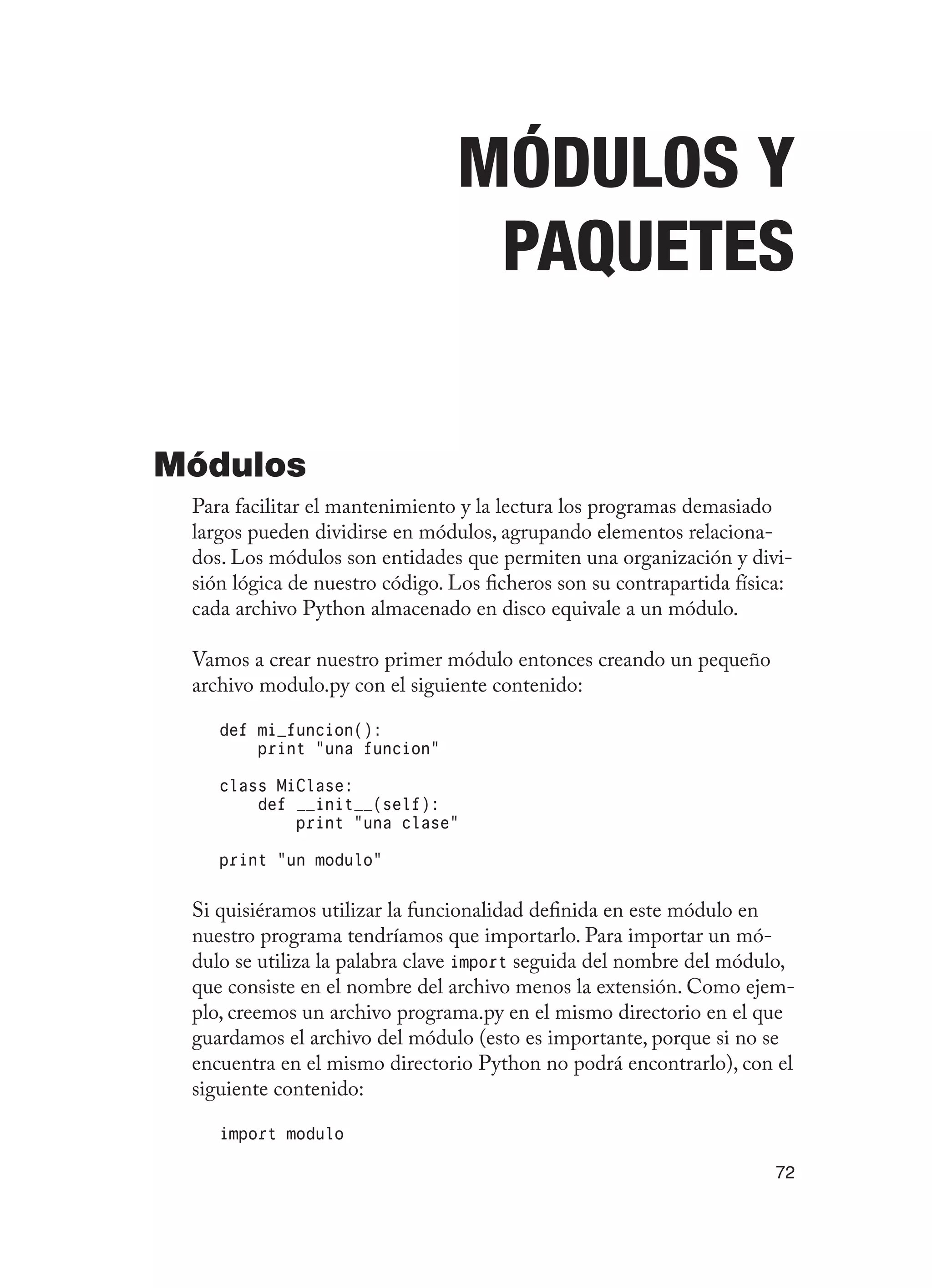 72
Módulos y
Paquetes
Módulos
Para facilitar el mantenimiento y la lectura los programas demasiado
largos pueden dividirse en módulos, agrupando elementos relaciona-
dos. Los módulos son entidades que permiten una organización y divi-
sión lógica de nuestro código. Los ficheros son su contrapartida física:
cada archivo Python almacenado en disco equivale a un módulo.
Vamos a crear nuestro primer módulo entonces creando un pequeño
archivo modulo.py con el siguiente contenido:
def mi_funcion():
print “una funcion”
class MiClase:
def __init__(self):
print “una clase”
print “un modulo”
Si quisiéramos utilizar la funcionalidad definida en este módulo en
nuestro programa tendríamos que importarlo. Para importar un mó-
dulo se utiliza la palabra clave import seguida del nombre del módulo,
que consiste en el nombre del archivo menos la extensión. Como ejem-
plo, creemos un archivo programa.py en el mismo directorio en el que
guardamos el archivo del módulo (esto es importante, porque si no se
encuentra en el mismo directorio Python no podrá encontrarlo), con el
siguiente contenido:
import modulo
 