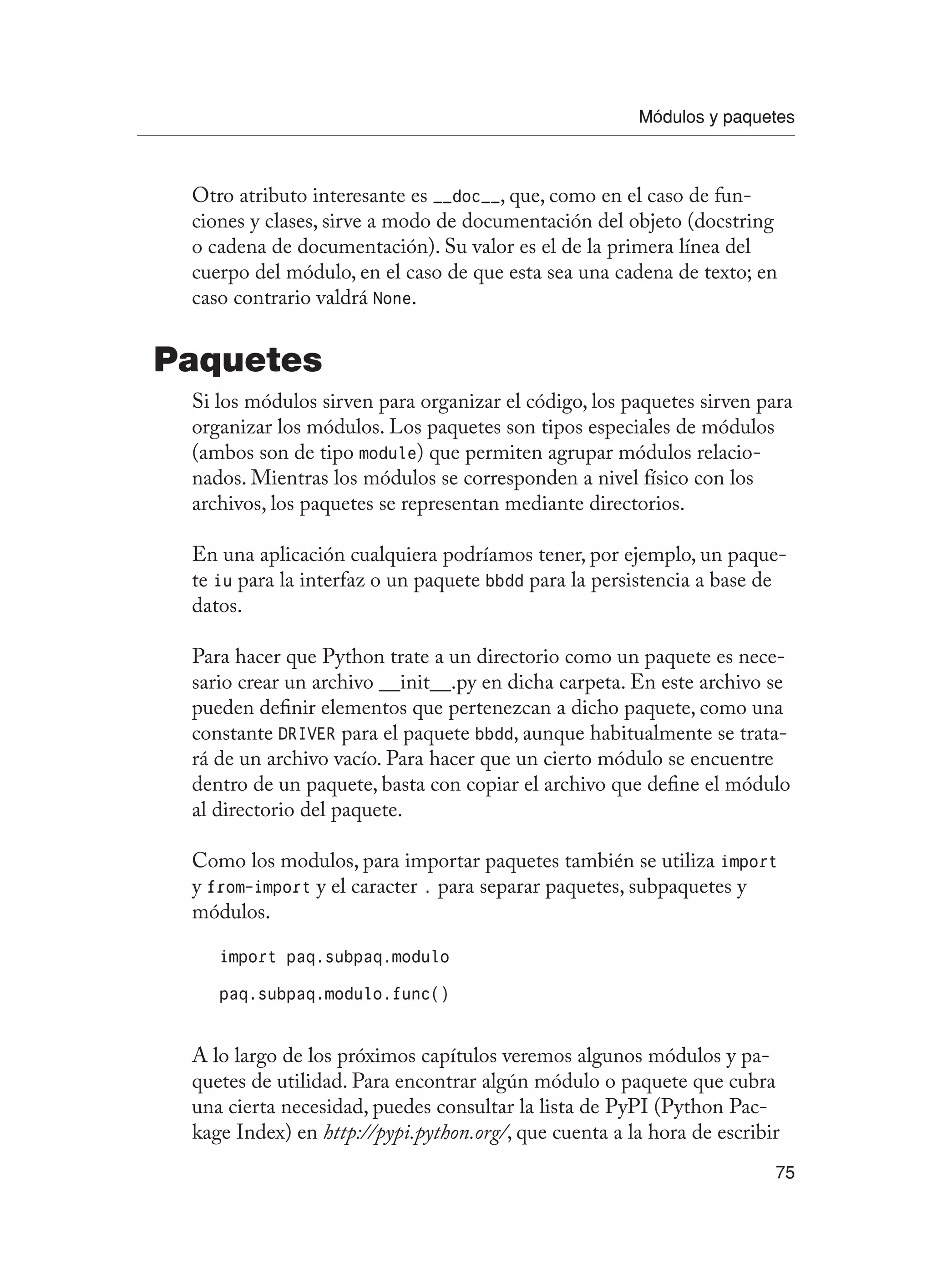 Módulos y paquetes
75
Otro atributo interesante es __doc__, que, como en el caso de fun-
ciones y clases, sirve a modo de documentación del objeto (docstring
o cadena de documentación). Su valor es el de la primera línea del
cuerpo del módulo, en el caso de que esta sea una cadena de texto; en
caso contrario valdrá None.
Paquetes
Si los módulos sirven para organizar el código, los paquetes sirven para
organizar los módulos. Los paquetes son tipos especiales de módulos
(ambos son de tipo module) que permiten agrupar módulos relacio-
nados. Mientras los módulos se corresponden a nivel físico con los
archivos, los paquetes se representan mediante directorios.
En una aplicación cualquiera podríamos tener, por ejemplo, un paque-
te iu para la interfaz o un paquete bbdd para la persistencia a base de
datos.
Para hacer que Python trate a un directorio como un paquete es nece-
sario crear un archivo __init__.py en dicha carpeta. En este archivo se
pueden definir elementos que pertenezcan a dicho paquete, como una
constante DRIVER para el paquete bbdd, aunque habitualmente se trata-
rá de un archivo vacío. Para hacer que un cierto módulo se encuentre
dentro de un paquete, basta con copiar el archivo que define el módulo
al directorio del paquete.
Como los modulos, para importar paquetes también se utiliza import
y from-import y el caracter . para separar paquetes, subpaquetes y
módulos.
import paq.subpaq.modulo
paq.subpaq.modulo.func()
A lo largo de los próximos capítulos veremos algunos módulos y pa-
quetes de utilidad. Para encontrar algún módulo o paquete que cubra
una cierta necesidad, puedes consultar la lista de PyPI (Python Pac-
kage Index) en http://pypi.python.org/, que cuenta a la hora de escribir
 