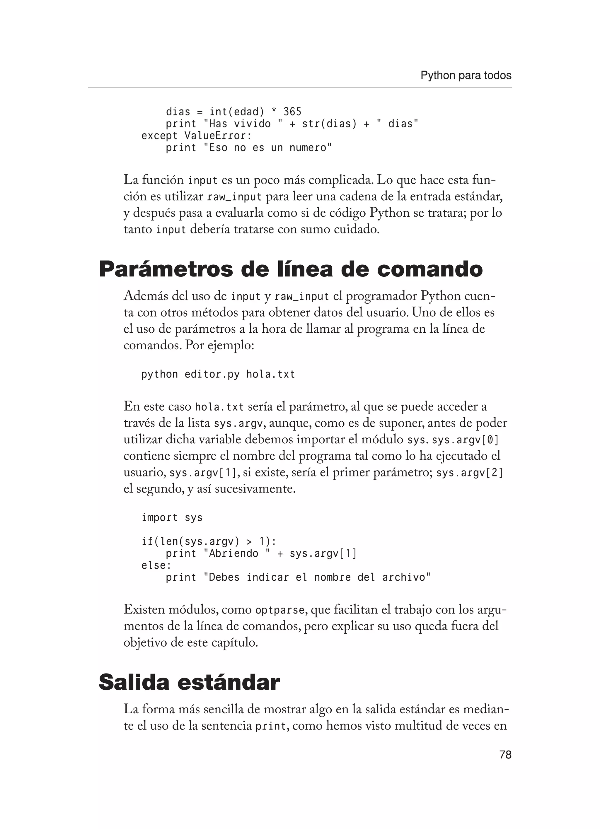 Python para todos
78
dias = int(edad) * 365
print “Has vivido “ + str(dias) + “ dias”
except ValueError:
print “Eso no es un numero”
La función input es un poco más complicada. Lo que hace esta fun-
ción es utilizar raw_input para leer una cadena de la entrada estándar,
y después pasa a evaluarla como si de código Python se tratara; por lo
tanto input debería tratarse con sumo cuidado.
Parámetros de línea de comando
Además del uso de input y raw_input el programador Python cuen-
ta con otros métodos para obtener datos del usuario. Uno de ellos es
el uso de parámetros a la hora de llamar al programa en la línea de
comandos. Por ejemplo:
python editor.py hola.txt
En este caso hola.txt sería el parámetro, al que se puede acceder a
través de la lista sys.argv, aunque, como es de suponer, antes de poder
utilizar dicha variable debemos importar el módulo sys. sys.argv[0]
contiene siempre el nombre del programa tal como lo ha ejecutado el
usuario, sys.argv[1], si existe, sería el primer parámetro; sys.argv[2]
el segundo, y así sucesivamente.
import sys
if(len(sys.argv)  1):
print “Abriendo “ + sys.argv[1]
else:
print “Debes indicar el nombre del archivo”
Existen módulos, como optparse, que facilitan el trabajo con los argu-
mentos de la línea de comandos, pero explicar su uso queda fuera del
objetivo de este capítulo.
Salida estándar
La forma más sencilla de mostrar algo en la salida estándar es median-
te el uso de la sentencia print, como hemos visto multitud de veces en
 
