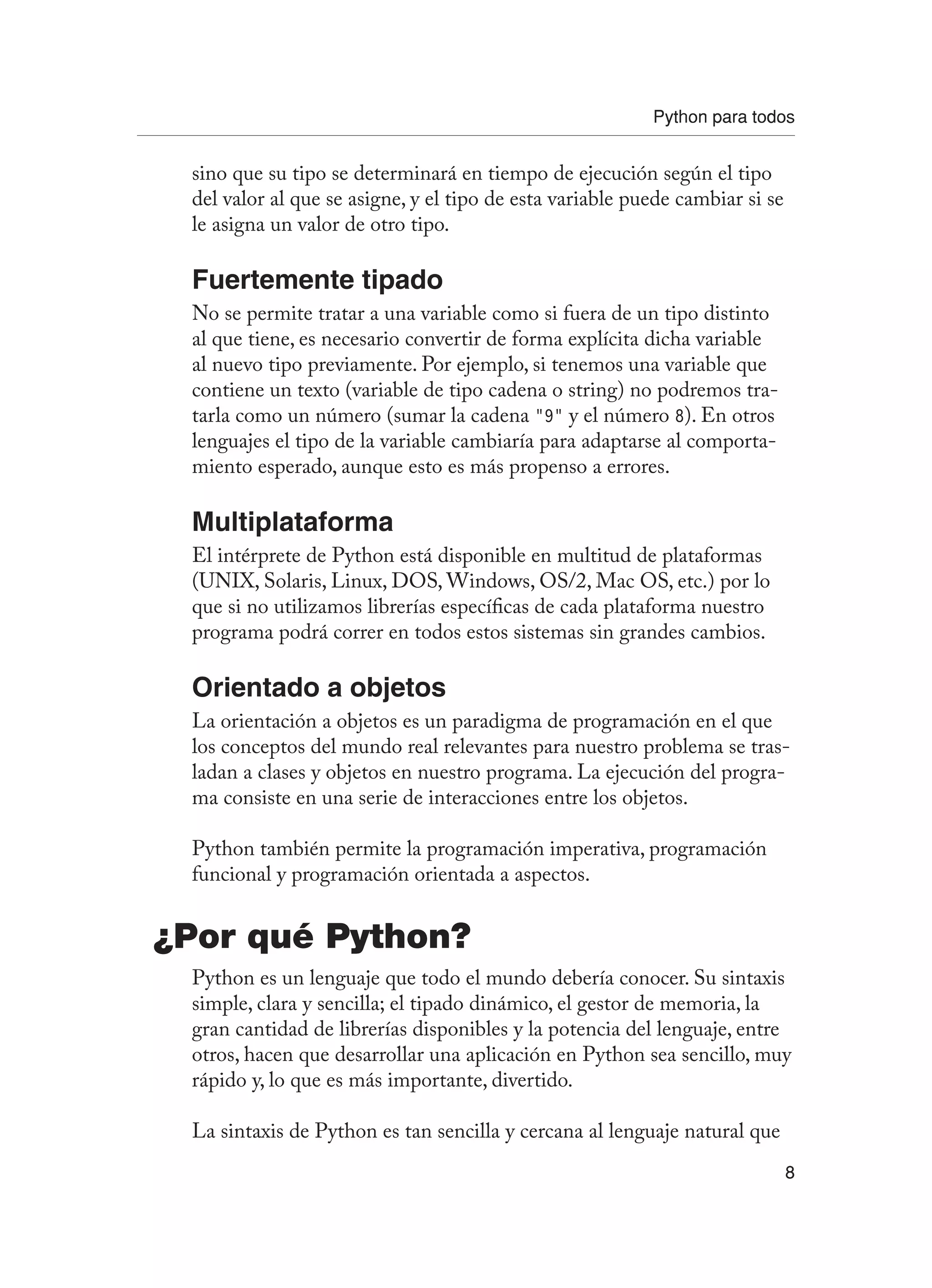 Python para todos
8
sino que su tipo se determinará en tiempo de ejecución según el tipo
del valor al que se asigne, y el tipo de esta variable puede cambiar si se
le asigna un valor de otro tipo.
Fuertemente tipado
No se permite tratar a una variable como si fuera de un tipo distinto
al que tiene, es necesario convertir de forma explícita dicha variable
al nuevo tipo previamente. Por ejemplo, si tenemos una variable que
contiene un texto (variable de tipo cadena o string) no podremos tra-
tarla como un número (sumar la cadena “9” y el número 8). En otros
lenguajes el tipo de la variable cambiaría para adaptarse al comporta-
miento esperado, aunque esto es más propenso a errores.
Multiplataforma
El intérprete de Python está disponible en multitud de plataformas
(UNIX, Solaris, Linux, DOS, Windows, OS/2, Mac OS, etc.) por lo
que si no utilizamos librerías específicas de cada plataforma nuestro
programa podrá correr en todos estos sistemas sin grandes cambios.
Orientado a objetos
La orientación a objetos es un paradigma de programación en el que
los conceptos del mundo real relevantes para nuestro problema se tras-
ladan a clases y objetos en nuestro programa. La ejecución del progra-
ma consiste en una serie de interacciones entre los objetos.
Python también permite la programación imperativa, programación
funcional y programación orientada a aspectos.
¿Por qué Python?
Python es un lenguaje que todo el mundo debería conocer. Su sintaxis
simple, clara y sencilla; el tipado dinámico, el gestor de memoria, la
gran cantidad de librerías disponibles y la potencia del lenguaje, entre
otros, hacen que desarrollar una aplicación en Python sea sencillo, muy
rápido y, lo que es más importante, divertido.
La sintaxis de Python es tan sencilla y cercana al lenguaje natural que
 