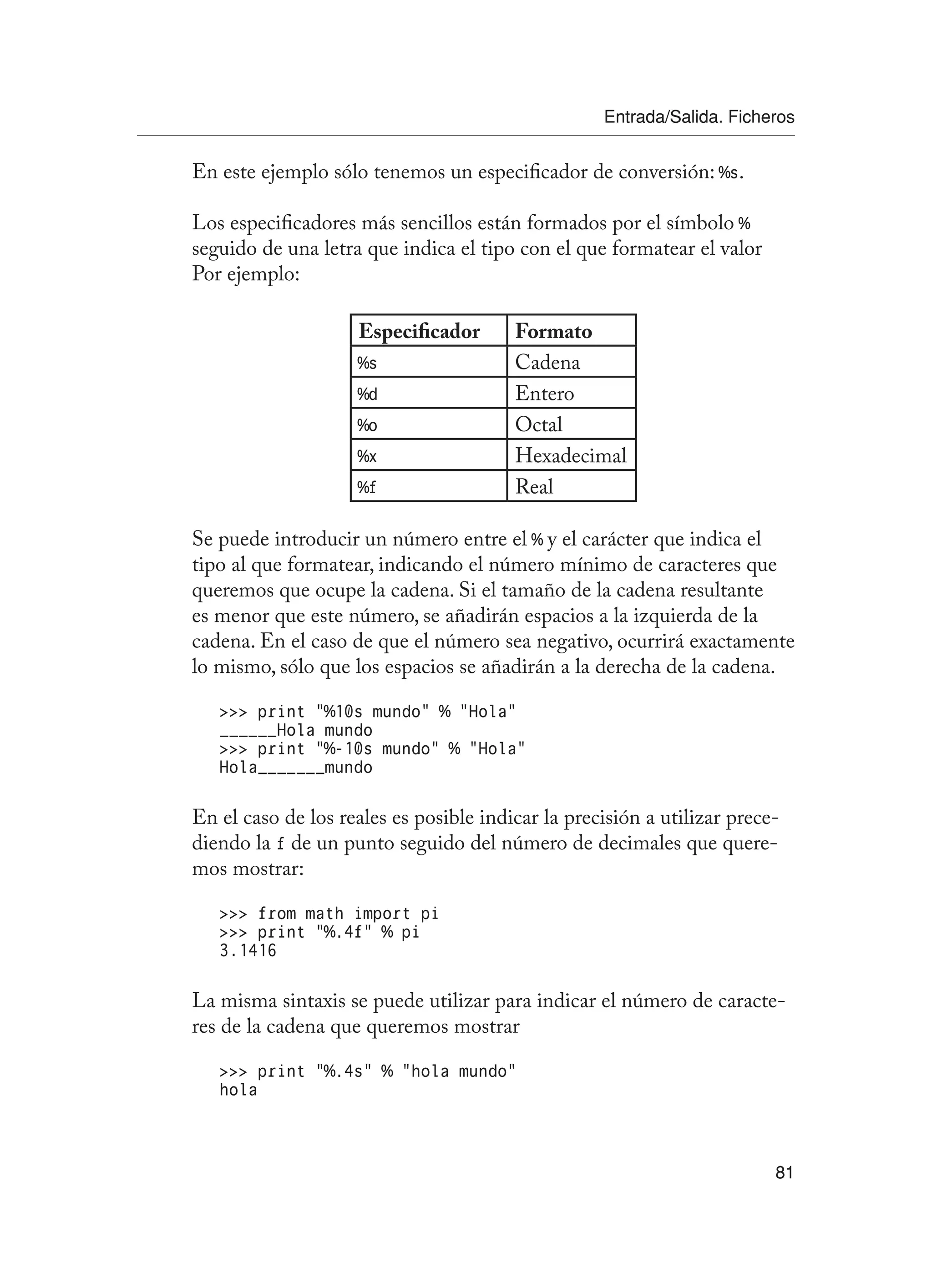 Entrada/Salida. Ficheros
81
En este ejemplo sólo tenemos un especificador de conversión: %s.
Los especificadores más sencillos están formados por el símbolo %
seguido de una letra que indica el tipo con el que formatear el valor
Por ejemplo:
Especificador Formato
%s Cadena
%d Entero
%o Octal
%x Hexadecimal
%f Real
Se puede introducir un número entre el % y el carácter que indica el
tipo al que formatear, indicando el número mínimo de caracteres que
queremos que ocupe la cadena. Si el tamaño de la cadena resultante
es menor que este número, se añadirán espacios a la izquierda de la
cadena. En el caso de que el número sea negativo, ocurrirá exactamente
lo mismo, sólo que los espacios se añadirán a la derecha de la cadena.
 print “%10s mundo” % “Hola”
______Hola mundo
 print “%-10s mundo” % “Hola”
Hola_______mundo
En el caso de los reales es posible indicar la precisión a utilizar prece-
diendo la f de un punto seguido del número de decimales que quere-
mos mostrar:
 from math import pi
 print “%.4f” % pi
3.1416
La misma sintaxis se puede utilizar para indicar el número de caracte-
res de la cadena que queremos mostrar
 print “%.4s” % “hola mundo”
hola
 