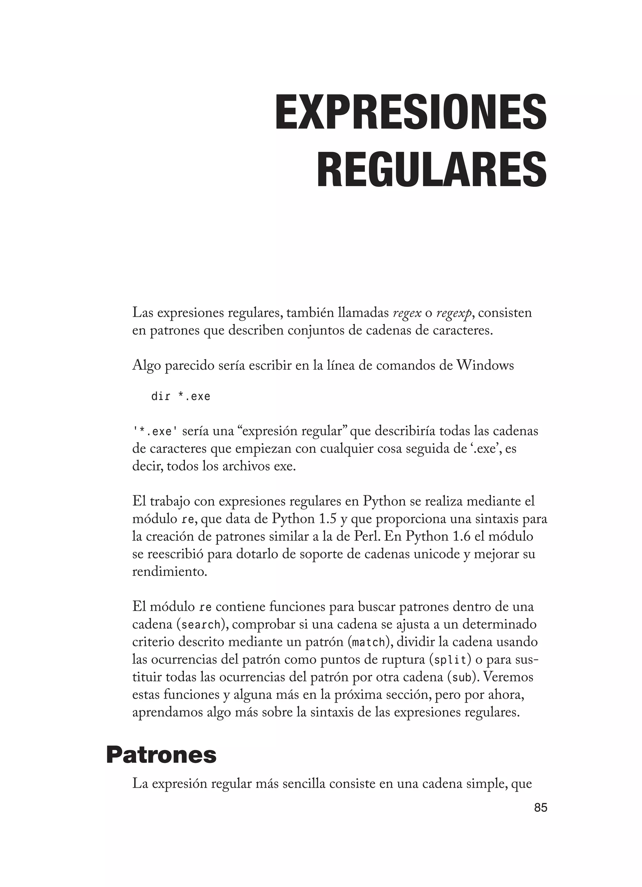 85
Expresiones
Regulares
Las expresiones regulares, también llamadas regex o regexp, consisten
en patrones que describen conjuntos de cadenas de caracteres.
Algo parecido sería escribir en la línea de comandos de Windows
dir *.exe
‘*.exe’ sería una “expresión regular” que describiría todas las cadenas
de caracteres que empiezan con cualquier cosa seguida de ‘.exe’, es
decir, todos los archivos exe.
El trabajo con expresiones regulares en Python se realiza mediante el
módulo re, que data de Python 1.5 y que proporciona una sintaxis para
la creación de patrones similar a la de Perl. En Python 1.6 el módulo
se reescribió para dotarlo de soporte de cadenas unicode y mejorar su
rendimiento.
El módulo re contiene funciones para buscar patrones dentro de una
cadena (search), comprobar si una cadena se ajusta a un determinado
criterio descrito mediante un patrón (match), dividir la cadena usando
las ocurrencias del patrón como puntos de ruptura (split) o para sus-
tituir todas las ocurrencias del patrón por otra cadena (sub). Veremos
estas funciones y alguna más en la próxima sección, pero por ahora,
aprendamos algo más sobre la sintaxis de las expresiones regulares.
Patrones
La expresión regular más sencilla consiste en una cadena simple, que
 