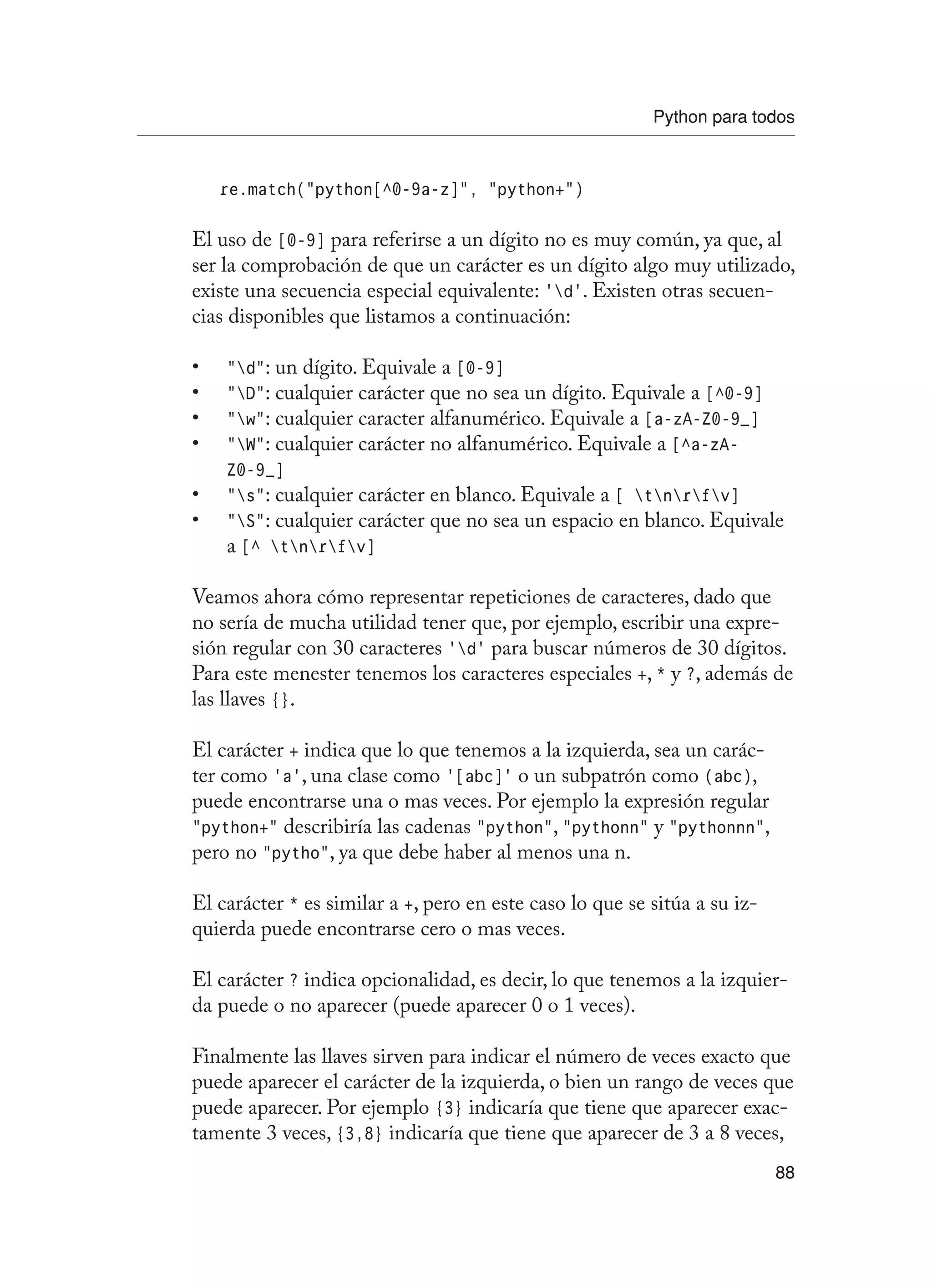 Python para todos
88
re.match(“python[^0-9a-z]”, “python+”)
El uso de [0-9] para referirse a un dígito no es muy común, ya que, al
ser la comprobación de que un carácter es un dígito algo muy utilizado,
existe una secuencia especial equivalente: ‘d’. Existen otras secuen-
cias disponibles que listamos a continuación:
“d”
•	 : un dígito. Equivale a [0-9]
“D”
•	 : cualquier carácter que no sea un dígito. Equivale a [^0-9]
“w”
•	 : cualquier caracter alfanumérico. Equivale a [a-zA-Z0-9_]
“W”
•	 : cualquier carácter no alfanumérico. Equivale a [^a-zA-
Z0-9_]
“s”
•	 : cualquier carácter en blanco. Equivale a [ tnrfv]
“S”
•	 : cualquier carácter que no sea un espacio en blanco. Equivale
a [^ tnrfv]
Veamos ahora cómo representar repeticiones de caracteres, dado que
no sería de mucha utilidad tener que, por ejemplo, escribir una expre-
sión regular con 30 caracteres ‘d’ para buscar números de 30 dígitos.
Para este menester tenemos los caracteres especiales +, * y ?, además de
las llaves {}.
El carácter + indica que lo que tenemos a la izquierda, sea un carác-
ter como ‘a’, una clase como ‘[abc]’ o un subpatrón como (abc),
puede encontrarse una o mas veces. Por ejemplo la expresión regular
“python+” describiría las cadenas “python”, “pythonn” y “pythonnn”,
pero no “pytho”, ya que debe haber al menos una n.
El carácter * es similar a +, pero en este caso lo que se sitúa a su iz-
quierda puede encontrarse cero o mas veces.
El carácter ? indica opcionalidad, es decir, lo que tenemos a la izquier-
da puede o no aparecer (puede aparecer 0 o 1 veces).
Finalmente las llaves sirven para indicar el número de veces exacto que
puede aparecer el carácter de la izquierda, o bien un rango de veces que
puede aparecer. Por ejemplo {3} indicaría que tiene que aparecer exac-
tamente 3 veces, {3,8} indicaría que tiene que aparecer de 3 a 8 veces,
 