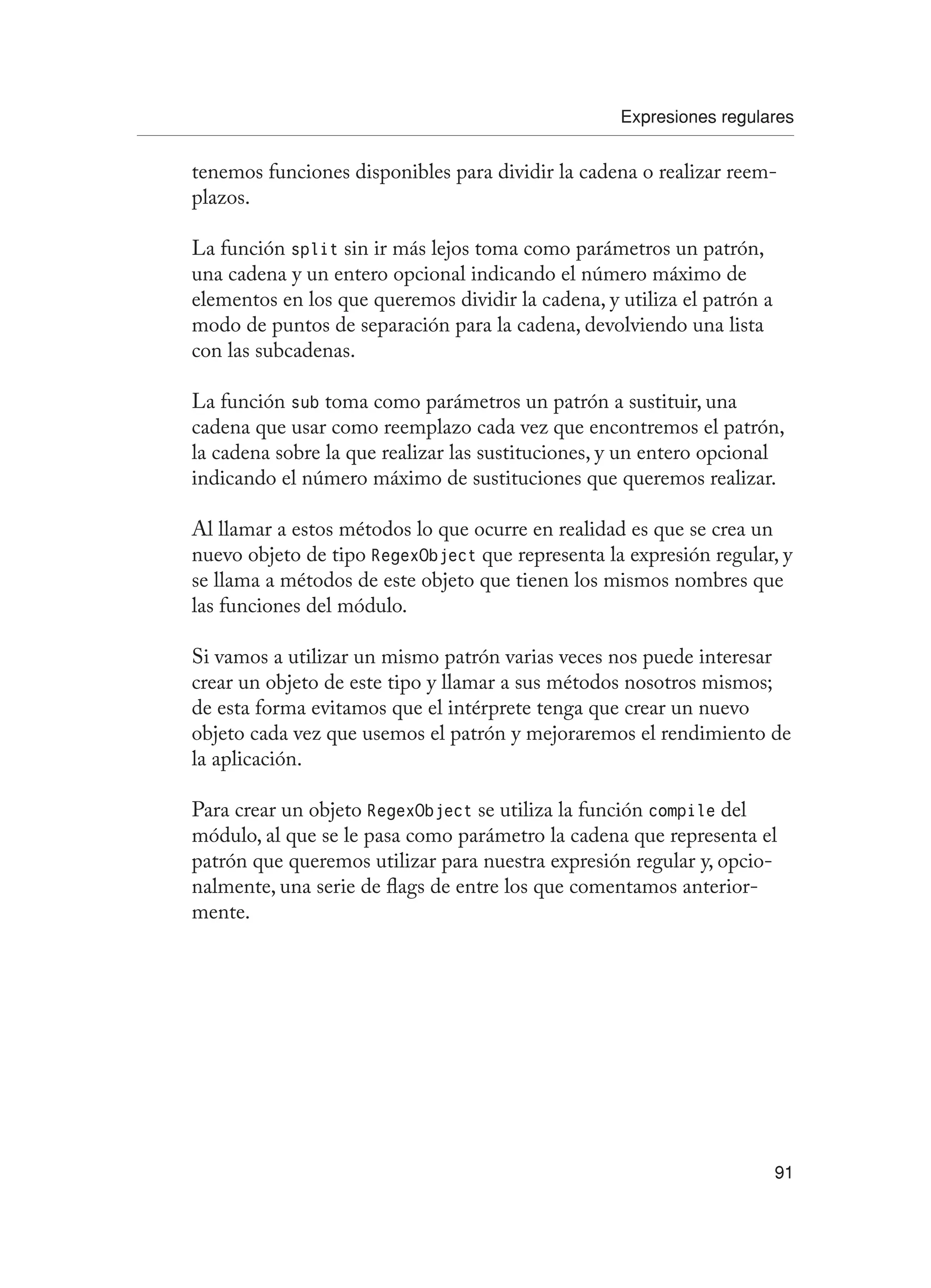 Expresiones regulares
91
tenemos funciones disponibles para dividir la cadena o realizar reem-
plazos.
La función split sin ir más lejos toma como parámetros un patrón,
una cadena y un entero opcional indicando el número máximo de
elementos en los que queremos dividir la cadena, y utiliza el patrón a
modo de puntos de separación para la cadena, devolviendo una lista
con las subcadenas.
La función sub toma como parámetros un patrón a sustituir, una
cadena que usar como reemplazo cada vez que encontremos el patrón,
la cadena sobre la que realizar las sustituciones, y un entero opcional
indicando el número máximo de sustituciones que queremos realizar.
Al llamar a estos métodos lo que ocurre en realidad es que se crea un
nuevo objeto de tipo RegexObject que representa la expresión regular, y
se llama a métodos de este objeto que tienen los mismos nombres que
las funciones del módulo.
Si vamos a utilizar un mismo patrón varias veces nos puede interesar
crear un objeto de este tipo y llamar a sus métodos nosotros mismos;
de esta forma evitamos que el intérprete tenga que crear un nuevo
objeto cada vez que usemos el patrón y mejoraremos el rendimiento de
la aplicación.
Para crear un objeto RegexObject se utiliza la función compile del
módulo, al que se le pasa como parámetro la cadena que representa el
patrón que queremos utilizar para nuestra expresión regular y, opcio-
nalmente, una serie de flags de entre los que comentamos anterior-
mente.
 