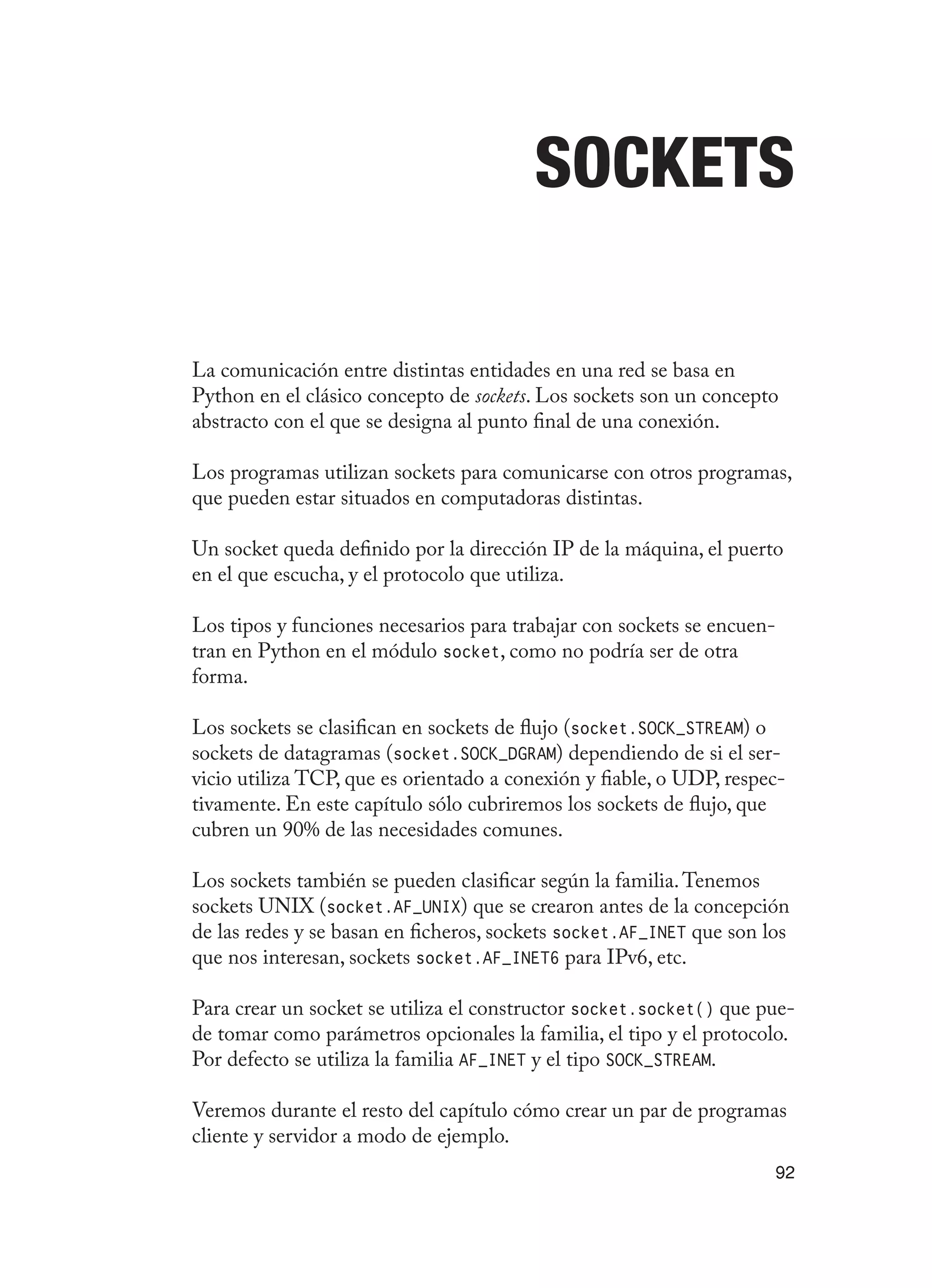 92
Sockets
La comunicación entre distintas entidades en una red se basa en
Python en el clásico concepto de sockets. Los sockets son un concepto
abstracto con el que se designa al punto final de una conexión.
Los programas utilizan sockets para comunicarse con otros programas,
que pueden estar situados en computadoras distintas.
Un socket queda definido por la dirección IP de la máquina, el puerto
en el que escucha, y el protocolo que utiliza.
Los tipos y funciones necesarios para trabajar con sockets se encuen-
tran en Python en el módulo socket, como no podría ser de otra
forma.
Los sockets se clasifican en sockets de flujo (socket.SOCK_STREAM) o
sockets de datagramas (socket.SOCK_DGRAM) dependiendo de si el ser-
vicio utiliza TCP, que es orientado a conexión y fiable, o UDP, respec-
tivamente. En este capítulo sólo cubriremos los sockets de flujo, que
cubren un 90% de las necesidades comunes.
Los sockets también se pueden clasificar según la familia.Tenemos
sockets UNIX (socket.AF_UNIX) que se crearon antes de la concepción
de las redes y se basan en ficheros, sockets socket.AF_INET que son los
que nos interesan, sockets socket.AF_INET6 para IPv6, etc.
Para crear un socket se utiliza el constructor socket.socket() que pue-
de tomar como parámetros opcionales la familia, el tipo y el protocolo.
Por defecto se utiliza la familia AF_INET y el tipo SOCK_STREAM.
Veremos durante el resto del capítulo cómo crear un par de programas
cliente y servidor a modo de ejemplo.
 
