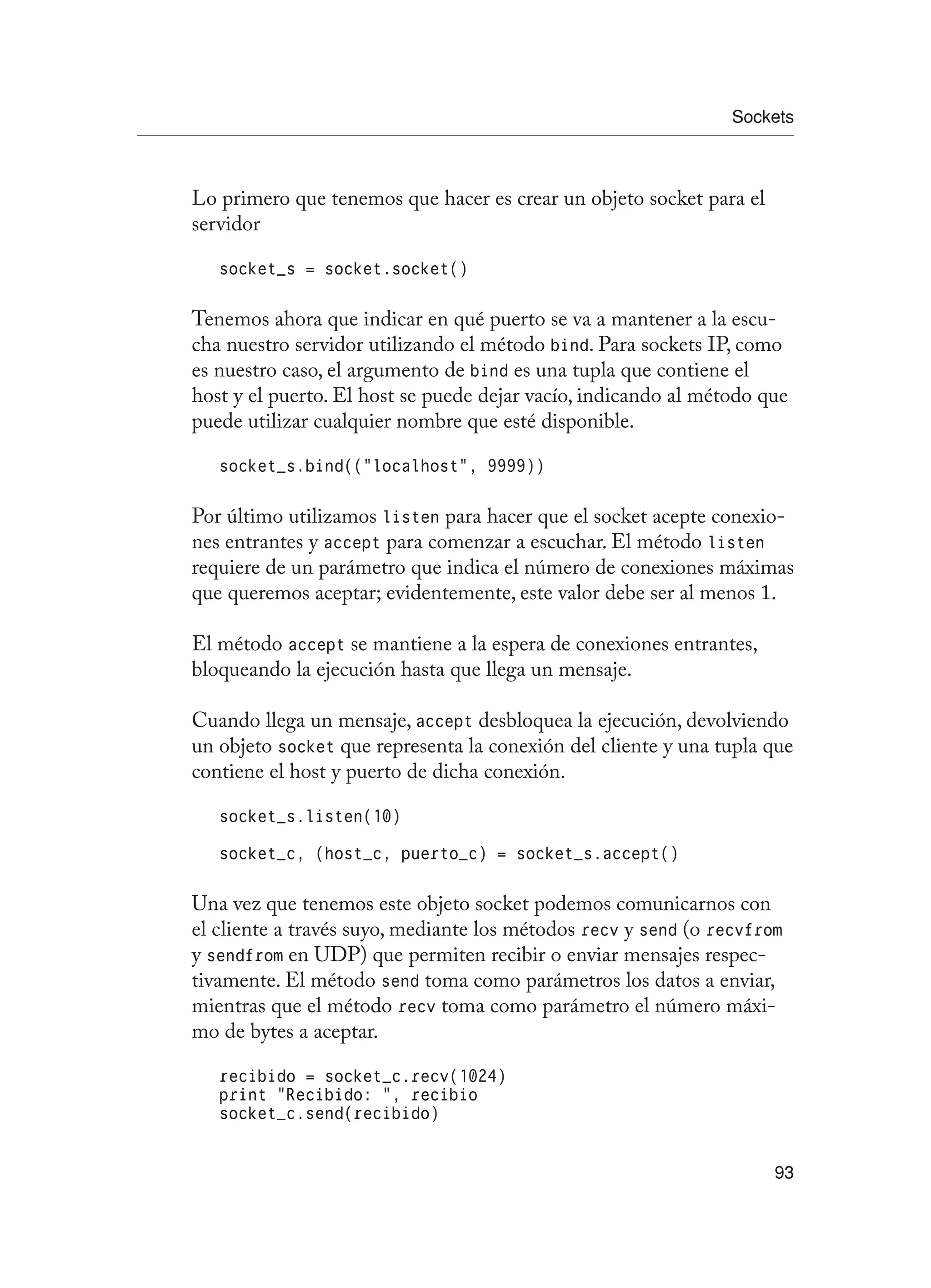 Sockets
93
Lo primero que tenemos que hacer es crear un objeto socket para el
servidor
socket_s = socket.socket()
Tenemos ahora que indicar en qué puerto se va a mantener a la escu-
cha nuestro servidor utilizando el método bind. Para sockets IP, como
es nuestro caso, el argumento de bind es una tupla que contiene el
host y el puerto. El host se puede dejar vacío, indicando al método que
puede utilizar cualquier nombre que esté disponible.
socket_s.bind((“localhost”, 9999))
Por último utilizamos listen para hacer que el socket acepte conexio-
nes entrantes y accept para comenzar a escuchar. El método listen
requiere de un parámetro que indica el número de conexiones máximas
que queremos aceptar; evidentemente, este valor debe ser al menos 1.
El método accept se mantiene a la espera de conexiones entrantes,
bloqueando la ejecución hasta que llega un mensaje.
Cuando llega un mensaje, accept desbloquea la ejecución, devolviendo
un objeto socket que representa la conexión del cliente y una tupla que
contiene el host y puerto de dicha conexión.
socket_s.listen(10)
socket_c, (host_c, puerto_c) = socket_s.accept()
Una vez que tenemos este objeto socket podemos comunicarnos con
el cliente a través suyo, mediante los métodos recv y send (o recvfrom
y sendfrom en UDP) que permiten recibir o enviar mensajes respec-
tivamente. El método send toma como parámetros los datos a enviar,
mientras que el método recv toma como parámetro el número máxi-
mo de bytes a aceptar.
recibido = socket_c.recv(1024)
print “Recibido: “, recibio
socket_c.send(recibido)
 