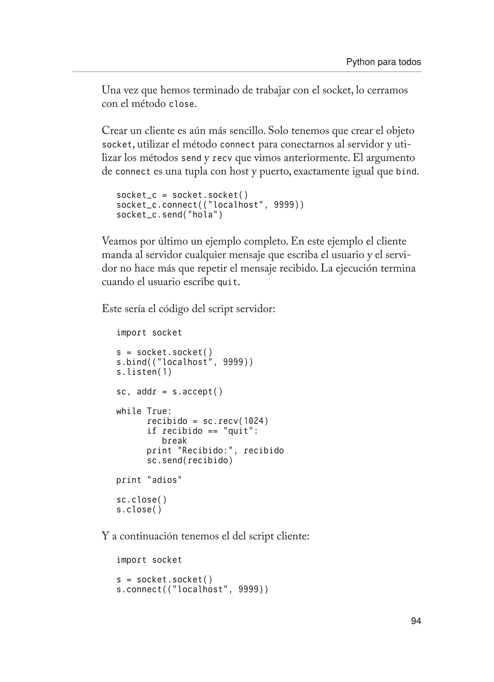 Python para todos
94
Una vez que hemos terminado de trabajar con el socket, lo cerramos
con el método close.
Crear un cliente es aún más sencillo. Solo tenemos que crear el objeto
socket, utilizar el método connect para conectarnos al servidor y uti-
lizar los métodos send y recv que vimos anteriormente. El argumento
de connect es una tupla con host y puerto, exactamente igual que bind.
socket_c = socket.socket()
socket_c.connect((“localhost”, 9999))
socket_c.send(“hola”)
Veamos por último un ejemplo completo. En este ejemplo el cliente
manda al servidor cualquier mensaje que escriba el usuario y el servi-
dor no hace más que repetir el mensaje recibido. La ejecución termina
cuando el usuario escribe quit.
Este sería el código del script servidor:
import socket
s = socket.socket()
s.bind((“localhost”, 9999))
s.listen(1)
sc, addr = s.accept()
while True:
recibido = sc.recv(1024)
if recibido == “quit”:
break
print “Recibido:”, recibido
sc.send(recibido)
print “adios”
sc.close()
s.close()
Y a continuación tenemos el del script cliente:
import socket
s = socket.socket()
s.connect((“localhost”, 9999))
 