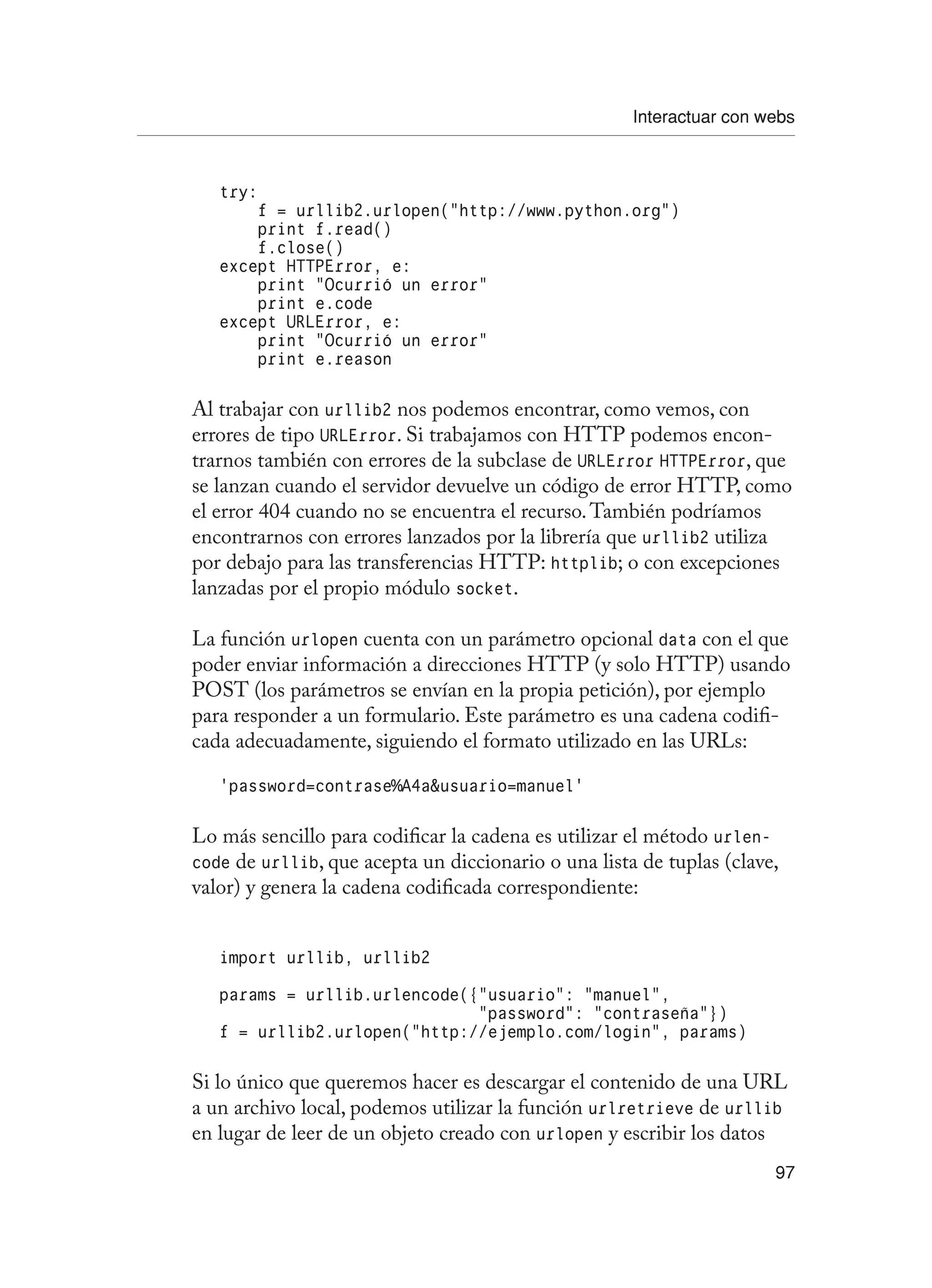 Interactuar con webs
97
try:
f = urllib2.urlopen(“http://www.python.org”)
print f.read()
f.close()
except HTTPError, e:
print “Ocurrió un error”
print e.code
except URLError, e:
print “Ocurrió un error”
print e.reason
Al trabajar con urllib2 nos podemos encontrar, como vemos, con
errores de tipo URLError. Si trabajamos con HTTP podemos encon-
trarnos también con errores de la subclase de URLError HTTPError, que
se lanzan cuando el servidor devuelve un código de error HTTP, como
el error 404 cuando no se encuentra el recurso.También podríamos
encontrarnos con errores lanzados por la librería que urllib2 utiliza
por debajo para las transferencias HTTP: httplib; o con excepciones
lanzadas por el propio módulo socket.
La función urlopen cuenta con un parámetro opcional data con el que
poder enviar información a direcciones HTTP (y solo HTTP) usando
POST (los parámetros se envían en la propia petición), por ejemplo
para responder a un formulario. Este parámetro es una cadena codifi-
cada adecuadamente, siguiendo el formato utilizado en las URLs:
‘password=contrase%A4ausuario=manuel’
Lo más sencillo para codificar la cadena es utilizar el método urlen-
code de urllib, que acepta un diccionario o una lista de tuplas (clave,
valor) y genera la cadena codificada correspondiente:
import urllib, urllib2
params = urllib.urlencode({“usuario”: “manuel”,
“password”: “contraseña”})
f = urllib2.urlopen(“http://ejemplo.com/login”, params)
Si lo único que queremos hacer es descargar el contenido de una URL
a un archivo local, podemos utilizar la función urlretrieve de urllib
en lugar de leer de un objeto creado con urlopen y escribir los datos
 