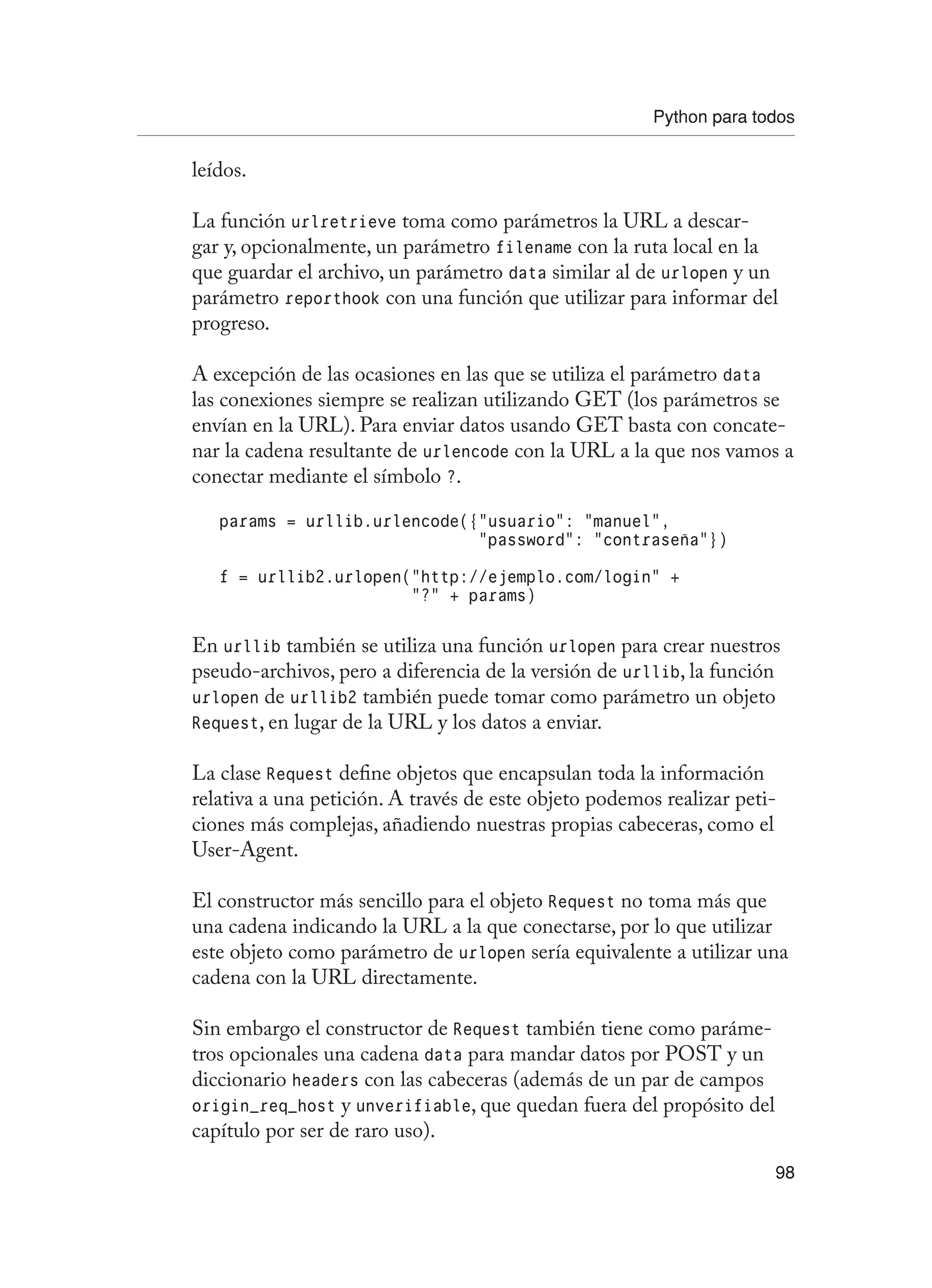 Python para todos
98
leídos.
La función urlretrieve toma como parámetros la URL a descar-
gar y, opcionalmente, un parámetro filename con la ruta local en la
que guardar el archivo, un parámetro data similar al de urlopen y un
parámetro reporthook con una función que utilizar para informar del
progreso.
A excepción de las ocasiones en las que se utiliza el parámetro data
las conexiones siempre se realizan utilizando GET (los parámetros se
envían en la URL). Para enviar datos usando GET basta con concate-
nar la cadena resultante de urlencode con la URL a la que nos vamos a
conectar mediante el símbolo ?.
params = urllib.urlencode({“usuario”: “manuel”,
“password”: “contraseña”})
f = urllib2.urlopen(“http://ejemplo.com/login” +
“?” + params)
En urllib también se utiliza una función urlopen para crear nuestros
pseudo-archivos, pero a diferencia de la versión de urllib, la función
urlopen de urllib2 también puede tomar como parámetro un objeto
Request, en lugar de la URL y los datos a enviar.
La clase Request define objetos que encapsulan toda la información
relativa a una petición. A través de este objeto podemos realizar peti-
ciones más complejas, añadiendo nuestras propias cabeceras, como el
User-Agent.
El constructor más sencillo para el objeto Request no toma más que
una cadena indicando la URL a la que conectarse, por lo que utilizar
este objeto como parámetro de urlopen sería equivalente a utilizar una
cadena con la URL directamente.
Sin embargo el constructor de Request también tiene como paráme-
tros opcionales una cadena data para mandar datos por POST y un
diccionario headers con las cabeceras (además de un par de campos
origin_req_host y unverifiable, que quedan fuera del propósito del
capítulo por ser de raro uso).
 