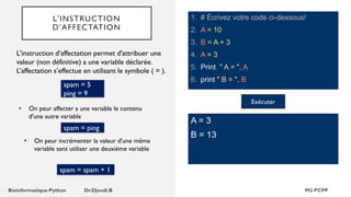 L'INSTRUCTION
D’AFFECTATION
1. # Écrivez votre code ci-dessous!
2. A = 10
3. B = A + 3
4. A = 3
5. Print " A = ", A
6. print " B = ", B
L'instruction d’affectation permet d'attribuer une
valeur (non définitive) a une variable déclarée.
L’affectation s’effectue en utilisant le symbole ( = ).
A = 3
B = 13
• On peur affecter a une variable le contenu
d'une autre variable
Exécuter
spam = 5
ping = 9
spam = ping
• On peur incrémenter la valeur d'une même
variable sans utiliser une deuxième variable
spam = spam + 1
 