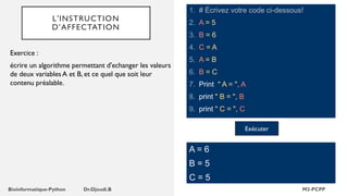 L'INSTRUCTION
D’AFFECTATION
1. # Écrivez votre code ci-dessous!
2. A = 5
3. B = 6
4. C = A
5. A = B
6. B = C
7. Print " A = ", A
8. print " B = ", B
9. print " C = ", C
Exercice :
écrire un algorithme permettant d'echanger les valeurs
de deux variables A et B, et ce quel que soit leur
contenu préalable.
A = 6
B = 5
C = 5
Exécuter
 