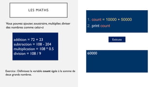 LES MATHS
Vous pouvez ajouter, soustraire, multiplier, diviser
des nombres comme celui-ci
addition = 72 + 23
subtraction = 108 - 204
multiplication = 108 * 0.5
division = 108 / 9
Exercice : Définissez la variable count égale à la somme de
deux grands nombres.
1. count = 10000 + 50000
2. print count
Exécute
60000
 