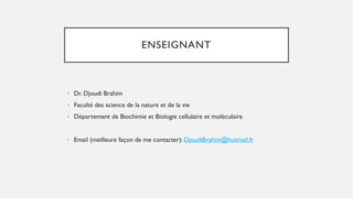 ENSEIGNANT
• Dr. Djoudi Brahim
• Faculté des science de la nature et de la vie
• Département de Biochimie et Biologie cellulaire et moléculaire
• Email (meilleure façon de me contacter): DjoudiBrahim@hotmail.fr
 