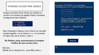 STRINGS: ACCÈS PAR INDEX
" " “
La chaîne "PYTHON" a six caractères,
numérotés de 0 à 5, comme indiqué ci-dessous:
+---+---+---+---+---+---+
| P | Y | T | H | O | N |
+---+---+---+---+---+---+
0 1 2 3 4 5
Donc, si vous vouliez "Y", vous pouviez
simplement taper "PYTHON" [1]
(toujours compter à partir de 0!)
" " "
fifth_letter = "MONTY"[4]
print fifth_letter
Chaque caractère d'une chaîne est attribué un
numéro. Ce nombre est appelé l'indice. Consultez
le diagramme dans l'éditeur.
Exécute
Y
Dans l'exemple ci-dessus, nous créons une nouvelle
variable appelée c et le mettre à « c », le caractère
à l'indice zéro de la chaîne « chats ».
Exercice :
Quelle est le résultats de « print fifth_letter »
En Python, nous commençons à compter
l'indice de zéro au lieu d'un.
c = "cats"[0]
n = "Ryan"[3]
 