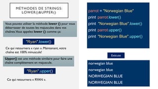 MÉTHODES DE STRINGS:
LOWER()&UPPER() parrot = "Norwegian Blue"
print parrot.lower()
print "Norwegian Blue".lower()
print parrot.upper()
print "Norwegian Blue".upper()
Vous pouvez utiliser la méthode lower () pour vous
débarrasser de toutes les majuscules dans vos
chaînes.Vous appelez lower () comme ça:
Exécute
norwegian blue
norwegian blue
NORWEGIAN BLUE
NORWEGIAN BLUE
Ce qui retournera « ryan ». Maintenant, votre
chaîne est 100% minuscule!
"Ryan".lower()
Upper() est une méthode similaire pour faire une
chaîne complètement en majuscule.
"Ryan".upper()
Ce qui retournera « RYAN ».
 