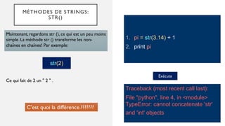 MÉTHODES DE STRINGS:
STR()
1. pi = str(3.14) + 1
2. print pi
Maintenant, regardons str (), ce qui est un peu moins
simple. La méthode str () transforme les non-
chaînes en chaînes! Par exemple:
Exécute
Traceback (most recent call last):
File "python", line 4, in <module>
TypeError: cannot concatenate 'str'
and 'int' objects
Ce qui fait de 2 un " 2 " .
str(2)
C’est quoi la différence.???????
 