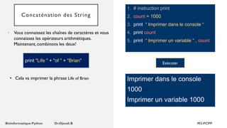 Concaténation des String
1. # instruction print
2. count = 1000
3. print “ Imprimer dans le console “
4. print count
5. print “ Imprimer un variable “ , count
• Vous connaissez les chaînes de caractères et vous
connaissez les opérateurs arithmétiques.
Maintenant, combinons les deux!
Imprimer dans le console
1000
Imprimer un variable 1000
• Cela va imprimer la phrase Life of Brian
Exécuter
print "Life " + "of " + "Brian"
 