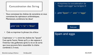 Concaténation des String
1. # Imprimez la concaténation de
"Spam and eggs" sur la ligne 3!
2. print "Spam" + " and " + "eggs"
• Vous connaissez les chaînes de caractères et vous
connaissez les opérateurs arithmétiques.
Maintenant, combinons les deux!
Spam and eggs
• Cela va imprimer la phrase Life of Brian
Exécuter
print "Life " + "of " + "Brian"
L'opérateur « + » entre les chaînes les "ajoute"
l'une après l'autre. Notez qu'il y a des espaces à
l'intérieur des guillemets après la vie et de sorte
que nous pouvons faire ressembler la chaîne
combinée à 3 mots.
 