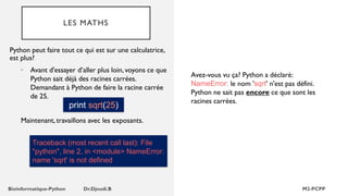 LES MATHS
• Avant d'essayer d’aller plus loin, voyons ce que
Python sait déjà des racines carrées.
Demandant à Python de faire la racine carrée
de 25.
print sqrt(25)
Python peut faire tout ce qui est sur une calculatrice,
est plus?
Maintenant, travaillons avec les exposants.
Traceback (most recent call last): File
"python", line 2, in <module> NameError:
name 'sqrt' is not defined
Avez-vous vu ça? Python a déclaré:
NameError: le nom 'sqrt' n'est pas défini.
Python ne sait pas encore ce que sont les
racines carrées.
 