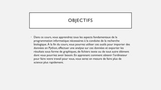 OBJECTIFS
• Dans ce cours, vous apprendrez tous les aspects fondamentaux de la
programmation informatique nécessaires à la conduite de la recherche
biologique. À la fin du cours, vous pourrez utiliser ces outils pour importer des
données en Python, effectuer une analyse sur ces données et exporter les
résultats sous forme de graphiques, de fichiers texte ou de tout autre élément
dont vous pourriez avoir besoin. En apprenant comment obtenir l'ordinateur
pour faire votre travail pour vous, vous serez en mesure de faire plus de
science plus rapidement.
 